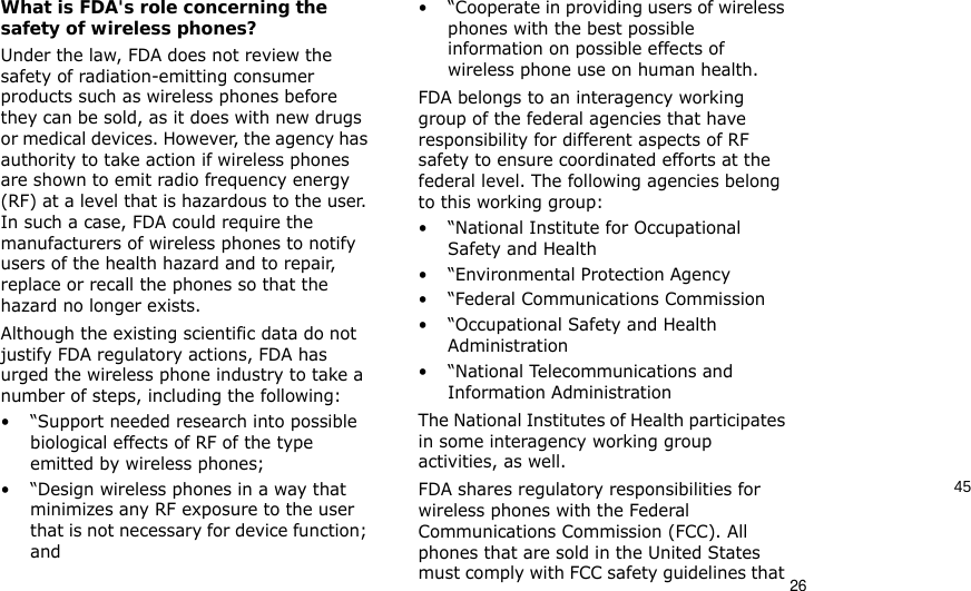 4526What is FDA&apos;s role concerning the safety of wireless phones?Under the law, FDA does not review the safety of radiation-emitting consumer products such as wireless phones before they can be sold, as it does with new drugs or medical devices. However, the agency has authority to take action if wireless phones are shown to emit radio frequency energy (RF) at a level that is hazardous to the user. In such a case, FDA could require the manufacturers of wireless phones to notify users of the health hazard and to repair, replace or recall the phones so that the hazard no longer exists.Although the existing scientific data do not justify FDA regulatory actions, FDA has urged the wireless phone industry to take a number of steps, including the following:• “Support needed research into possible biological effects of RF of the type emitted by wireless phones;• “Design wireless phones in a way that minimizes any RF exposure to the user that is not necessary for device function; and• “Cooperate in providing users of wireless phones with the best possible information on possible effects of wireless phone use on human health.FDA belongs to an interagency working group of the federal agencies that have responsibility for different aspects of RF safety to ensure coordinated efforts at the federal level. The following agencies belong to this working group:•“National Institute for Occupational Safety and Health• “Environmental Protection Agency• “Federal Communications Commission• “Occupational Safety and Health Administration• “National Telecommunications and Information AdministrationThe National Institutes of Health participates in some interagency working group activities, as well.FDA shares regulatory responsibilities for wireless phones with the Federal Communications Commission (FCC). All phones that are sold in the United States must comply with FCC safety guidelines that 
