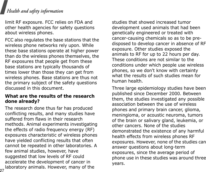 27Health and safety informationlimit RF exposure. FCC relies on FDA and other health agencies for safety questions about wireless phones.FCC also regulates the base stations that the wireless phone networks rely upon. While these base stations operate at higher power than do the wireless phones themselves, the RF exposures that people get from these base stations are typically thousands of times lower than those they can get from wireless phones. Base stations are thus not the primary subject of the safety questions discussed in this document.What are the results of the research done already?The research done thus far has produced conflicting results, and many studies have suffered from flaws in their research methods. Animal experiments investigating the effects of radio frequency energy (RF) exposures characteristic of wireless phones have yielded conflicting results that often cannot be repeated in other laboratories. A few animal studies, however, have suggested that low levels of RF could accelerate the development of cancer in laboratory animals. However, many of the studies that showed increased tumor development used animals that had been genetically engineered or treated with cancer-causing chemicals so as to be pre-disposed to develop cancer in absence of RF exposure. Other studies exposed the animals to RF for up to 22 hours per day. These conditions are not similar to the conditions under which people use wireless phones, so we don&apos;t know with certainty what the results of such studies mean for human health.Three large epidemiology studies have been published since December 2000. Between them, the studies investigated any possible association between the use of wireless phones and primary brain cancer, glioma, meningioma, or acoustic neuroma, tumors of the brain or salivary gland, leukemia, or other cancers. None of the studies demonstrated the existence of any harmful health effects from wireless phones RF exposures. However, none of the studies can answer questions about long-term exposures, since the average period of phone use in these studies was around three years.