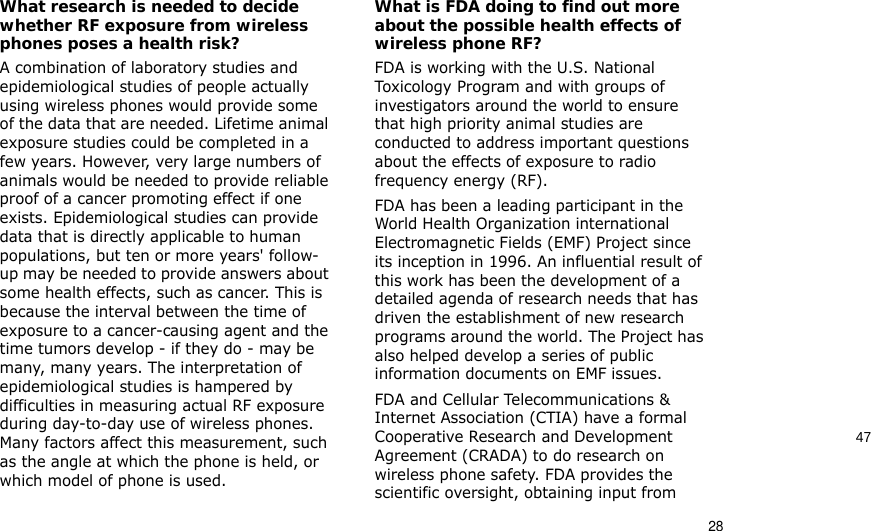 4728What research is needed to decide whether RF exposure from wireless phones poses a health risk?A combination of laboratory studies and epidemiological studies of people actually using wireless phones would provide some of the data that are needed. Lifetime animal exposure studies could be completed in a few years. However, very large numbers of animals would be needed to provide reliable proof of a cancer promoting effect if one exists. Epidemiological studies can provide data that is directly applicable to human populations, but ten or more years&apos; follow-up may be needed to provide answers about some health effects, such as cancer. This is because the interval between the time of exposure to a cancer-causing agent and the time tumors develop - if they do - may be many, many years. The interpretation of epidemiological studies is hampered by difficulties in measuring actual RF exposure during day-to-day use of wireless phones. Many factors affect this measurement, such as the angle at which the phone is held, or which model of phone is used.What is FDA doing to find out more about the possible health effects of wireless phone RF?FDA is working with the U.S. National Toxicology Program and with groups of investigators around the world to ensure that high priority animal studies are conducted to address important questions about the effects of exposure to radio frequency energy (RF).FDA has been a leading participant in the World Health Organization international Electromagnetic Fields (EMF) Project since its inception in 1996. An influential result of this work has been the development of a detailed agenda of research needs that has driven the establishment of new research programs around the world. The Project has also helped develop a series of public information documents on EMF issues.FDA and Cellular Telecommunications &amp; Internet Association (CTIA) have a formal Cooperative Research and Development Agreement (CRADA) to do research on wireless phone safety. FDA provides the scientific oversight, obtaining input from 