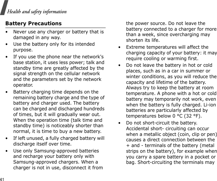 41Health and safety informationBattery Precautions• Never use any charger or battery that is damaged in any way.• Use the battery only for its intended purpose.• If you use the phone near the network&apos;s base station, it uses less power; talk and standby time are greatly affected by the signal strength on the cellular network and the parameters set by the network operator.• Battery charging time depends on the remaining battery charge and the type of battery and charger used. The battery can be charged and discharged hundreds of times, but it will gradually wear out. When the operation time (talk time and standby time) is noticeably shorter than normal, it is time to buy a new battery.• If left unused, a fully charged battery will discharge itself over time.• Use only Samsung-approved batteries and recharge your battery only with Samsung-approved chargers. When a charger is not in use, disconnect it from the power source. Do not leave the battery connected to a charger for more than a week, since overcharging may shorten its life.• Extreme temperatures will affect the charging capacity of your battery: it may require cooling or warming first.• Do not leave the battery in hot or cold places, such as in a car in summer or winter conditions, as you will reduce the capacity and lifetime of the battery. Always try to keep the battery at room temperature. A phone with a hot or cold battery may temporarily not work, even when the battery is fully charged. Li-ion batteries are particularly affected by temperatures below 0 °C (32 °F).• Do not short-circuit the battery. Accidental short- circuiting can occur when a metallic object (coin, clip or pen) causes a direct connection between the + and - terminals of the battery (metal strips on the battery), for example when you carry a spare battery in a pocket or bag. Short-circuiting the terminals may 