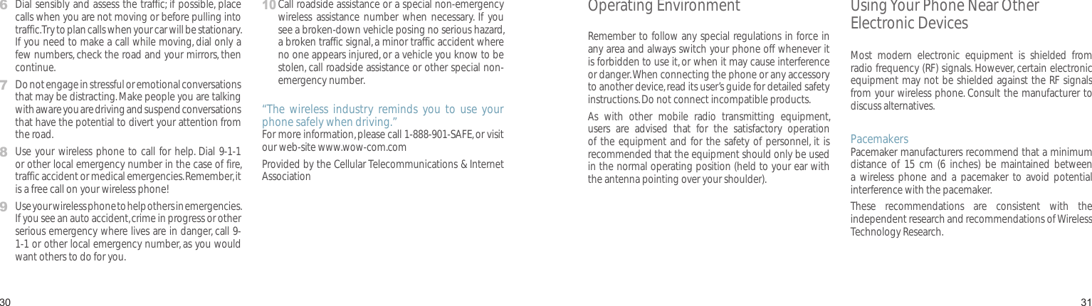 30316   Dial sensibly and assess the traffic; if possible, place calls when you are not moving or before pulling into traffic. Try to plan calls when your car will be stationary. If you need to make a call while moving, dial only a few numbers, check the road and your mirrors, then continue.7   Do not engage in stressful or emotional conversations that may be distracting. Make people you are talking with aware you are driving and suspend conversations that have the potential to divert your attention from the road.8   Use your wireless phone to call for help. Dial 9-1-1 or other local emergency number in the case of fire, traffic accident or medical emergencies. Remember, it is a free call on your wireless phone!9   Use your wireless phone to help others in emergencies. If you see an auto accident, crime in progress or other serious emergency where lives are in danger, call 9-1-1 or other local emergency number, as you would want others to do for you.10  Call roadside assistance or a special non-emergency wireless  assistance number  when necessary. If  you see a broken-down vehicle posing no serious hazard, a broken traffic signal, a minor traffic accident where no one appears injured, or a vehicle you know to be stolen, call roadside assistance or other special non-emergency number.“The  wireless  industry  reminds  you  to  use  your phone safely when driving.”For more information, please call 1-888-901-SAFE, or visit our web-site www.wow-com.comProvided by the Cellular Telecommunications &amp; Internet AssociationHealth and safety informationOperating EnvironmentRemember to follow any special regulations in force in any area and always switch your phone off whenever it is forbidden to use it, or when it may cause interference or danger. When connecting the phone or any accessory to another device, read its user’s guide for detailed safety instructions. Do not connect incompatible products.As  with  other  mobile  radio  transmitting  equipment, users  are  advised  that  for  the  satisfactory  operation of the equipment and for the safety of personnel, it is recommended that the equipment should only be used in the normal operating position (held to your ear with the antenna pointing over your shoulder).Using Your Phone Near Other Electronic DevicesMost  modern  electronic  equipment  is  shielded  from radio frequency (RF) signals. However, certain electronic equipment may not be shielded against the RF signals from your wireless phone. Consult the manufacturer to discuss alternatives.PacemakersPacemaker manufacturers recommend that a minimum distance  of  15  cm  (6  inches)  be  maintained  between a  wireless phone  and  a pacemaker  to  avoid  potential interference with the pacemaker.These  recommendations  are  consistent  with  the independent research and recommendations of Wireless Technology Research.