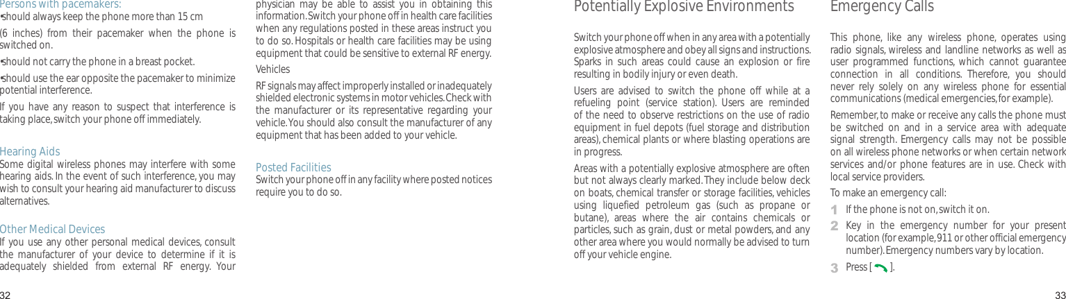 3233Persons with pacemakers:• should always keep the phone more than 15 cm (6  inches)  from  their  pacemaker  when  the  phone  is switched on.•should not carry the phone in a breast pocket.•should use the ear opposite the pacemaker to minimize potential interference.If  you have any reason  to suspect  that interference  is taking place, switch your phone off immediately.Hearing AidsSome digital wireless phones may interfere with some hearing aids. In the event of such interference, you may wish to consult your hearing aid manufacturer to discuss alternatives.Other Medical DevicesIf you use  any other personal medical devices, consult the  manufacturer  of  your  device  to  determine  if  it  is adequately  shielded  from  external  RF  energy.  Your physician  may  be  able  to  assist  you  in  obtaining  this information. Switch your phone off in health care facilities when any regulations posted in these areas instruct you to do so. Hospitals or health care facilities may be using equipment that could be sensitive to external RF energy.VehiclesRF signals may affect improperly installed or inadequately shielded electronic systems in motor vehicles. Check with the  manufacturer  or  its  representative  regarding  your vehicle. You should also consult the manufacturer of any equipment that has been added to your vehicle.Posted FacilitiesSwitch your phone off in any facility where posted notices require you to do so.Health and safety informationPotentially Explosive EnvironmentsSwitch your phone off when in any area with a potentially explosive atmosphere and obey all signs and instructions. Sparks  in  such  areas could  cause  an  explosion  or fire resulting in bodily injury or even death.Users  are  advised  to switch  the  phone  off  while  at  a refueling  point  (service  station).  Users  are  reminded of the need to observe restrictions on the use of radio equipment in fuel depots (fuel storage and distribution areas), chemical plants or where blasting operations are in progress.Areas with a potentially explosive atmosphere are often but not always clearly marked. They include below deck on boats, chemical transfer or storage facilities, vehicles using  liquefied  petroleum  gas  (such  as  propane  or butane),  areas  where  the  air  contains  chemicals  or particles, such as grain, dust or metal powders, and any other area where you would normally be advised to turn off your vehicle engine.Emergency CallsThis  phone,  like  any  wireless  phone,  operates  using radio signals, wireless and landline networks as well as user  programmed  functions,  which  cannot  guarantee connection  in  all  conditions.  Therefore,  you  should never  rely  solely  on  any  wireless  phone  for  essential communications (medical emergencies, for example).Remember, to make or receive any calls the phone must be  switched  on  and  in  a  service  area  with  adequate signal  strength.  Emergency  calls  may  not  be  possible on all wireless phone networks or when certain network services  and/or phone  features  are in  use. Check  with local service providers.To make an emergency call:1  If the phone is not on, switch it on.2   Key  in  the  emergency  number  for  your  present location (for example, 911 or other official emergency number). Emergency numbers vary by location.3  Press [   ].