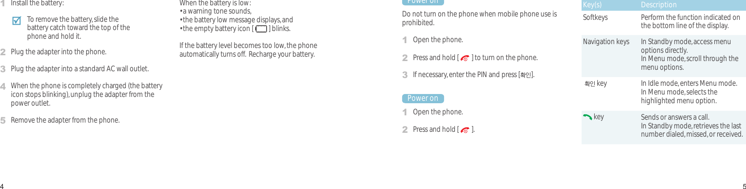 45Power on or offPower onDo not turn on the phone when mobile phone use is prohibited.1Open the phone.2Press and hold [   ] to turn on the phone.3If necessary, enter the PIN and press [확인].Power on1Open the phone.2Press and hold [   ].Keys and displayKey(s) DescriptionSoftkeys Perform the function indicated on the bottom line of the display.Navigation keys In Standby mode, access menu options directly.In Menu mode, scroll through the menu options. 확인 key In Idle mode, enters Menu mode.In Menu mode, selects the highlighted menu option. key Sends or answers a call.In Standby mode, retrieves the last number dialed, missed, or received.Install and charge the phone1Install the battery:2Plug the adapter into the phone.3Plug the adapter into a standard AC wall outlet.4When the phone is completely charged (the battery icon stops blinking), unplug the adapter from the power outlet.5Remove the adapter from the phone.Low battery indicatorWhen the battery is low:• a warning tone sounds,• the battery low message displays, and• the empty battery icon [   ] blinks.If the battery level becomes too low, the phone automatically turns off.  Recharge your battery.Get startedFirst steps to operate your phoneTo remove the battery, slide the battery catch toward the top of the phone and hold it.