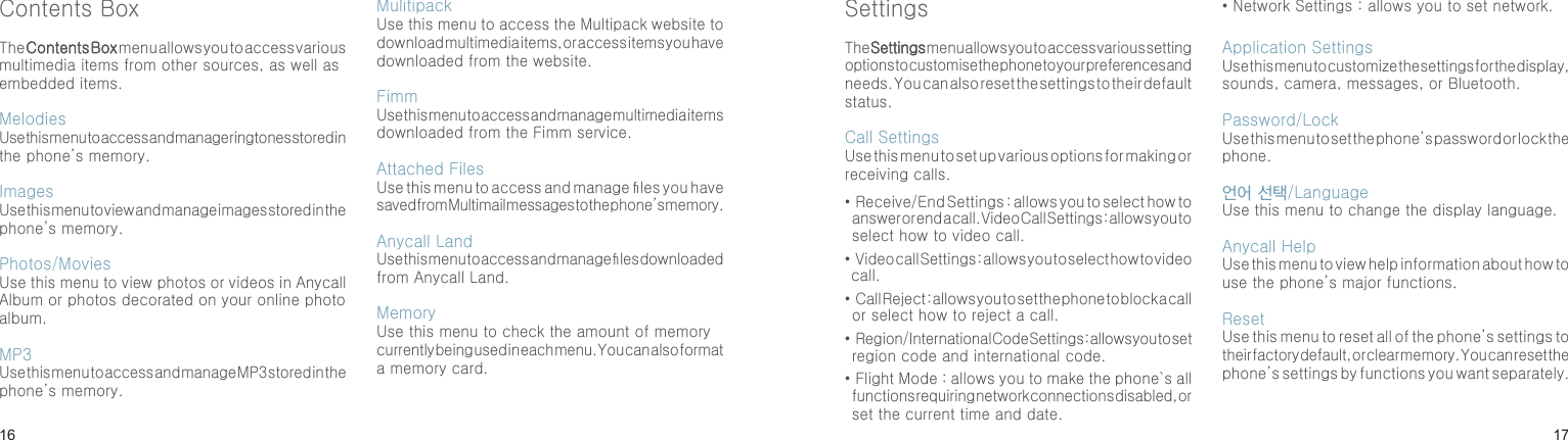 1617Contents Box The Contents Box menu allows you to access various multimedia items from other sources, as well as embedded items.Melodies Use this menu to access and manage ringtones stored in the phone’s memory.Images Use this menu to view and manage images stored in the phone’s memory.Photos/MoviesUse this menu to view photos or videos in Anycall Album or photos decorated on your online photo album.MP3Use this menu to access and manage MP3 stored in the phone’s memory.Mulitipack Use this menu to access the Multipack website to download multimedia items, or access items you have downloaded from the website.FimmUse this menu to access and manage multimedia items downloaded from the Fimm service.Attached FilesUse this menu to access and manage les you have saved from Multimail messages to the phone’s memory.Anycall LandUse this menu to access and manage les downloaded from Anycall Land.MemoryUse this menu to check the amount of memory currently being used in each menu. You can also format a memory card.Menu functionsSettingsThe Settings menu allows you to access various setting options to customise the phone to your preferences and needs. You can also reset the settings to their default status.Call Settings Use this menu to set up various options for making or receiving calls.•  Receive/End Settings : allows you to select how to answer or end a call. Video Call Settings : allows you to select how to video call.•  Video call Settings : allows you to select how to video call.•  Call Reject : allows you to set the phone to block a call or select how to reject a call.•  Region/International Code Settings : allows you to set region code and international code.•  Flight Mode : allows you to make the phone`s all functions requiring network connections disabled, or set the current time and date.• Network Settings : allows you to set network.Application SettingsUse this menu to customize the settings for the display, sounds, camera, messages, or Bluetooth.Password/LockUse this menu to set the phone’s password or lock the phone.언어 선택/LanguageUse this menu to change the display language.Anycall HelpUse this menu to view help information about how to use the phone’s major functions.ResetUse this menu to reset all of the phone’s settings to their factory default, or clear memory. You can reset the phone’s settings by functions you want separately.