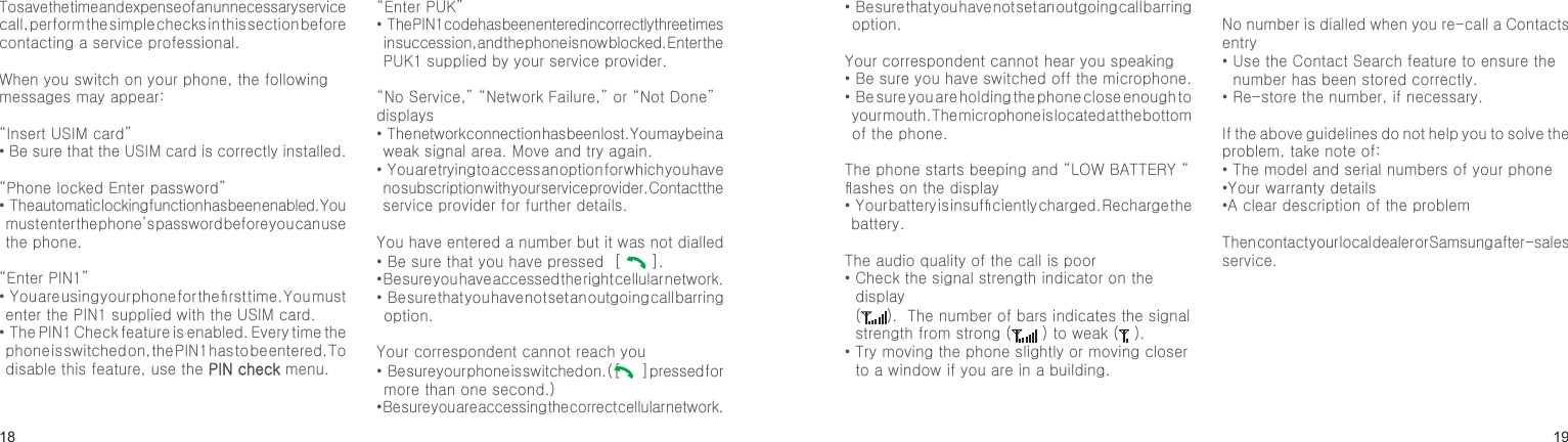 1819To save the time and expense of an unnecessary service call, perform the simple checks in this section before contacting a service professional.When you switch on your phone, the following messages may appear:“Insert USIM card”• Be sure that the USIM card is correctly installed.“Phone locked Enter password”•  The automatic locking function has been enabled. You must enter the phone’s password before you can use the phone.“Enter PIN1”•  You are using your phone for the rst time. You must enter the PIN1 supplied with the USIM card.•  The PIN1 Check feature is enabled. Every time the phone is switched on, the PIN1 has to be entered. To disable this feature, use the PIN check menu.“Enter PUK”•  The PIN1 code has been entered incorrectly three times in succession, and the phone is now blocked. Enter the PUK1 supplied by your service provider.“No Service,” “Network Failure,” or “Not Done” displays•  The network connection has been lost. You may be in a weak signal area. Move and try again.•  You are trying to access an option for which you have no subscription with your service provider. Contact the service provider for further details.You have entered a number but it was not dialled• Be sure that you have pressed  [   ]. • Be sure you have accessed the right cellular network.•  Be sure that you have not set an outgoing call barring option.Your correspondent cannot reach you•  Be sure your phone is switched on. ( [   ] pressed for more than one second.)• Be sure you are accessing the correct cellular network.•  Be sure that you have not set an outgoing call barring option.Your correspondent cannot hear you speaking•  Be sure you have switched off the microphone.•  Be sure you are holding the phone close enough to your mouth. The microphone is located at the bottom of the phone.The phone starts beeping and “LOW BATTERY “ ashes on the display•  Your battery is insufciently charged. Recharge the battery.The audio quality of the call is poor•  Check the signal strength indicator on the display  ( ).  The number of bars indicates the signal strength from strong (  ) to weak (  ).•  Try moving the phone slightly or moving closer to a window if you are in a building.No number is dialled when you re-call a Contacts entry•  Use the Contact Search feature to ensure the number has been stored correctly.•  Re-store the number, if necessary.If the above guidelines do not help you to solve the problem, take note of:•  The model and serial numbers of your phone•Your warranty details•A clear description of the problemThen contact your local dealer or Samsung after-sales service.Solve problemsHelp and personal needs