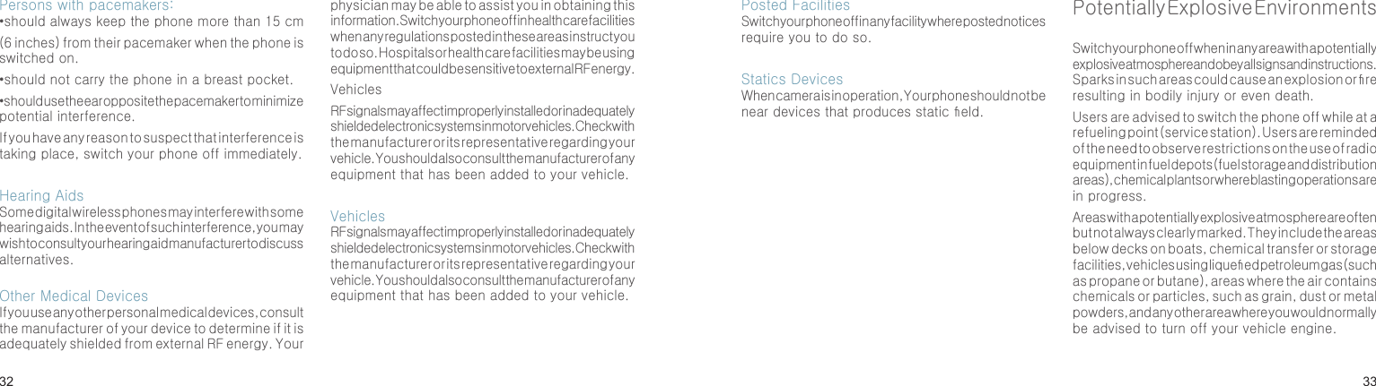 3233Persons with pacemakers:• should always keep the phone more than 15 cm (6 inches) from their pacemaker when the phone is switched on.•should not carry the phone in a breast pocket.•should use the ear opposite the pacemaker to minimize potential interference.If you have any reason to suspect that interference is taking place, switch your phone off immediately.Hearing AidsSome digital wireless phones may interfere with some hearing aids. In the event of such interference, you may wish to consult your hearing aid manufacturer to discuss alternatives.Other Medical DevicesIf you use any other personal medical devices, consult the manufacturer of your device to determine if it is adequately shielded from external RF energy. Your physician may be able to assist you in obtaining this information. Switch your phone off in health care facilities when any regulations posted in these areas instruct you to do so. Hospitals or health care facilities may be using equipment that could be sensitive to external RF energy.VehiclesRF signals may affect improperly installed or inadequately shielded electronic systems in motor vehicles. Check with the manufacturer or its representative regarding your vehicle. You should also consult the manufacturer of any equipment that has been added to your vehicle.VehiclesRF signals may affect improperly installed or inadequately shielded electronic systems in motor vehicles. Check with the manufacturer or its representative regarding your vehicle. You should also consult the manufacturer of any equipment that has been added to your vehicle.Health and safety informationPosted FacilitiesSwitch your phone off in any facility where posted notices require you to do so.Statics DevicesWhen camera is in operation, Your phone should not be near devices that produces static eld.Potentially Explosive EnvironmentsSwitch your phone off when in any area with a potentially explosive atmosphere and obey all signs and instructions. Sparks in such areas could cause an explosion or re resulting in bodily injury or even death.Users are advised to switch the phone off while at a refueling point (service station). Users are reminded of the need to observe restrictions on the use of radio equipment in fuel depots (fuel storage and distribution areas), chemical plants or where blasting operations are in progress.Areas with a potentially explosive atmosphere are often but not always clearly marked. They include the areas below decks on boats, chemical transfer or storage facilities, vehicles using liqueed petroleum gas (such as propane or butane), areas where the air contains chemicals or particles, such as grain, dust or metal powders, and any other area where you would normally be advised to turn off your vehicle engine.