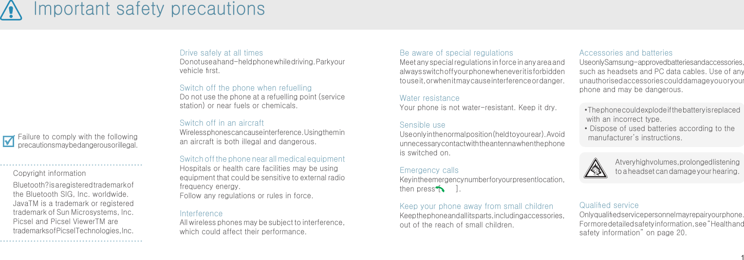 1Be aware of special regulationsMeet any special regulations in force in any area and always switch off your phone whenever it is forbidden to use it, or when it may cause interference or danger.Water resistanceYour phone is not water-resistant. Keep it dry.Sensible useUse only in the normal position (held to your ear). Avoid unnecessary contact with the antenna when the phone is switched on.Emergency callsKey in the emergency number for your present location, then press [   ]. Keep your phone away from small children Keep the phone and all its parts, including accessories, out of the reach of small children.Accessories and batteriesUse only Samsung-approved batteries and accessories, such as headsets and PC data cables. Use of any unauthorised accessories could damage you or your phone and may be dangerous.Qualied serviceOnly qualied service personnel may repair your phone.For more detailed safety information, see “Health and safety information” on page 20.Drive safely at all timesDo not use a hand-held phone while driving. Park your vehicle rst. Switch off the phone when refuellingDo not use the phone at a refuelling point (service station) or near fuels or chemicals.Switch off in an aircraftWireless phones can cause interference. Using them in an aircraft is both illegal and dangerous.Switch off the phone near all medical equipmentHospitals or health care facilities may be using equipment that could be sensitive to external radio frequency energy. Follow any regulations or rules in force.InterferenceAll wireless phones may be subject to interference, which could affect their performance.Failure to comply with the following precautions may be dangerous or illegal.Copyright informationBluetooth? is a registered trademark of the Bluetooth SIG, Inc. worldwide.JavaTM is a trademark or registered trademark of Sun Microsystems, Inc.Picsel and Picsel ViewerTM are trademarks of Picsel Technologies, Inc.At very high volumes, prolonged listening to a headset can damage your hearing.Important safety precautions•  The phone could explode if the battery is replaced with an incorrect type.•  Dispose of used batteries according to the manufacturer’s instructions.