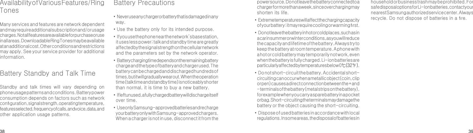 3839Availability of Various Features/Ring TonesMany services and features are network dependent and may require additional subscription and/or usage charges. Not all features are available for purchase or use in all areas. Downloadable Ring Tones may be available at an additional cost. Other conditions and restrictions may apply. See your service provider for additional information.Battery Standby and Talk TimeStandby  and  talk  times  will  vary  depending  on phone usage patterns and conditions. Battery power consumption depends on factors such as network conguration, signal strength, operating temperature, features selected, frequency of calls, and voice, data, and other application usage patterns. Battery Precautions•  Never use any charger or battery that is damaged in any way.• Use the battery only for its intended purpose.•  If you use the phone near the network’s base station, it uses less power; talk and standby time are greatly affected by the signal strength on the cellular network and the parameters set by the network operator.•  Battery charging time depends on the remaining battery charge and the type of battery and charger used. The battery can be charged and discharged hundreds of times, but it will gradually wear out. When the operation time (talk time and standby time) is noticeably shorter than normal, it is time to buy a new battery.•  If left unused, a fully charged battery will discharge itself over time.•  Use only Samsung-approved batteries and recharge your battery only with Samsung-approved chargers. When a charger is not in use, disconnect it from the Health and safety informationpower source. Do not leave the battery connected to a charger for more than a week, since overcharging may shorten its life.•  Extreme temperatures will affect the charging capacity of your battery: it may require cooling or warming rst.•  Do not leave the battery in hot or cold places, such as in a car in summer or winter conditions, as you will reduce the capacity and lifetime of the battery. Always try to keep the battery at room temperature. A phone with a hot or cold battery may temporarily not work, even when the battery is fully charged. Li-ion batteries are particularly affected by temperatures below 0℃(32 ℉).•  Do not short-circuit the battery. Accidental short- circuiting can occur when a metallic object (coin, clip or pen) causes a direct connection between the + and - terminals of the battery (metal strips on the battery), for example when you carry a spare battery in a pocket or bag. Short-circuiting the terminals may damage the battery or the object causing the short-circuiting.•  Dispose of used batteries in accordance with local regulations. In some areas, the disposal of batteries in household or business trash may be prohibited. For safe disposal options for Li-Ion batteries, contact your nearest Samsung authorized service center. Always recycle. Do not dispose of batteries in a re.