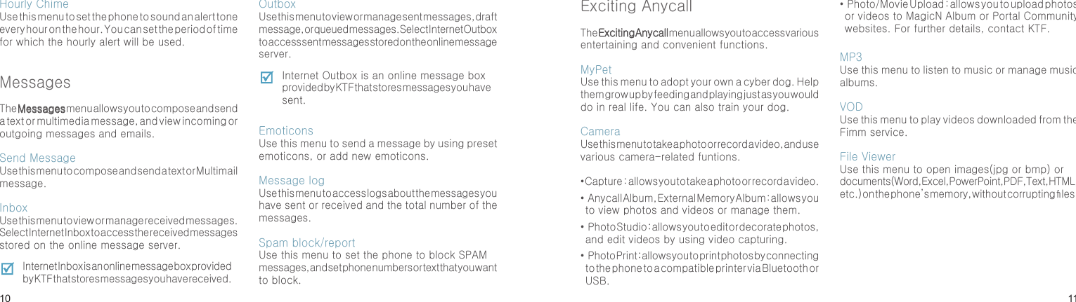 1011Hourly ChimeUse this menu to set the phone to sound an alert tone every hour on the hour. You can set the period of time for which the hourly alert will be used.MessagesThe Messages menu allows you to compose and send a text or multimedia message, and view incoming or outgoing messages and emails.Send MessageUse this menu to compose and send a text or Multimail message.Inbox Use this menu to view or manage received messages. Select Internet Inbox to access the received messages stored on the online message server. Internet Inbox is an online message box provided by KTF that stores messages you have received.OutboxUse this menu to view or manage sent messages, draft message, or queued messages. Select Internet Outbox to access sent messages stored on the online message server. Internet Outbox is an online message box provided by KTF that stores messages you have sent.    EmoticonsUse this menu to send a message by using preset emoticons, or add new emoticons.Message logUse this menu to access logs about the messages you have sent or received and the total number of the messages.Spam block/reportUse this menu to set the phone to block SPAM messages, and set phone numbers or text that you want to block.Menu functionsExciting AnycallThe Exciting Anycall menu allows you to access various entertaining and convenient functions.MyPetUse this menu to adopt your own a cyber dog. Help them grow up by feeding and playing just as you would do in real life. You can also train your dog.CameraUse this menu to take a photo or record a video, and use various camera-related funtions.• Capture  :  allows you to take a photo or record a video.•  Anycall Album, External Memory Album : allows you to view photos and videos or manage them.•  Photo Studio : allows you to edit or decorate photos, and edit videos by using video capturing.•  Photo Print : allows you to print photos by connecting to the phone to a compatible printer via Bluetooth or USB.•  Photo/Movie Upload : allows you to upload photos or videos to MagicN Album or Portal Community websites. For further details, contact KTF.MP3Use this menu to listen to music or manage music albums.VODUse this menu to play videos downloaded from the Fimm service.File ViewerUse this menu to open images(jpg or bmp) or documents(Word, Excel, PowerPoint, PDF, Text, HTML, etc.) on the phone’s memory, without corrupting les.