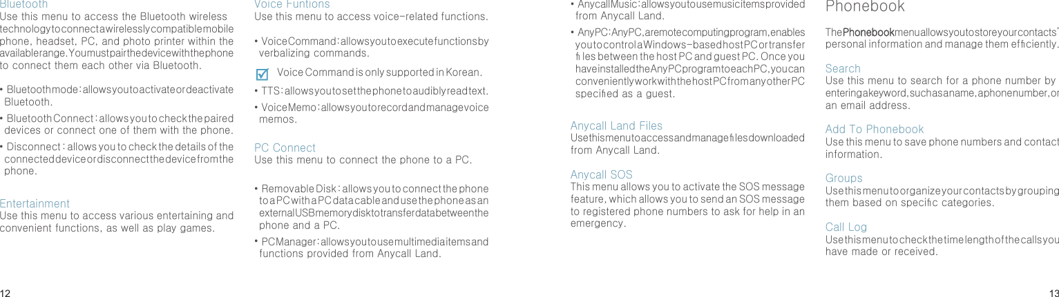 1213BluetoothUse this menu to access the Bluetooth wireless technology to connect a wirelessly compatible mobile phone, headset, PC, and photo printer within the available range. You must pair the device with the phone to connect them each other via Bluetooth.•  Bluetooth mode : allows you to activate or deactivate Bluetooth.•  Bluetooth Connect : allows you to check the paired devices or connect one of them with the phone.•  Disconnect : allows you to check the details of the connected device or disconnect the device from the phone.EntertainmentUse this menu to access various entertaining and convenient functions, as well as play games.Voice FuntionsUse this menu to access voice-related functions.•  Voice Command : allows you to execute functions by verbalizing commands.Voice Command is only supported in Korean.•  TTS : allows you to set the phone to audibly read text.•  Voice Memo : allows you to record and manage voice memos.PC ConnectUse this menu to connect the phone to a PC.•  Removable Disk : allows you to connect the phone to a PC with a PC data cable and use the phone as an external USB memory disk to transfer data between the phone and a PC.•  PC Manager : allows you to use multimedia items and functions provided from Anycall Land.Menu functions•  Anycall Music : allows you to use music items provided from Anycall Land.•  Any PC : Any PC, a remote computing program, enables you to control a Windows-based host PC or transfer  les between the host PC and guest PC. Once you have installed the Any PC program to each PC, you can conveniently work with the host PC from any other PC specied as a guest.Anycall Land FilesUse this menu to access and manage  les downloaded from Anycall Land.Anycall SOSThis menu allows you to activate the SOS message feature, which allows you to send an SOS message to registered phone numbers to ask for help in an emergency.PhonebookThe Phonebook menu allows you to store your contacts’ personal information and manage them efciently.Search Use this menu to search for a phone number by entering a keyword, such as a name, a phone number, or an email address.Add To PhonebookUse this menu to save phone numbers and contact information.GroupsUse this menu to organize your contacts by grouping them based on specic categories.Call LogUse this menu to check the time length of the calls you have made or received.