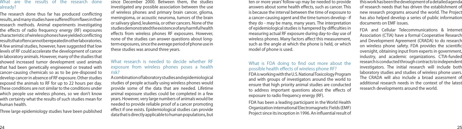 2425What  are  the  results  of  the  research  done already?The  research  done  thus  far  has  produced  conicting results, and many studies have suered from aws in their research  methods.  Animal  experiments  investigating the  eects  of  radio  frequency  energy  (RF)  exposures characteristic of wireless phones have yielded conicting results that often cannot be repeated in other laboratories. A few animal studies, however, have suggested that low levels of RF could accelerate the development of cancer in laboratory animals. However, many of the studies that showed  increased  tumor  development  used  animals that  had  been  genetically  engineered  or  treated  with cancer-causing  chemicals  so as to  be  pre-disposed  to develop cancer in absence of RF exposure. Other studies exposed the animals to RF for up to 22 hours per day. These conditions are not similar to the conditions under which  people  use  wireless  phones,  so  we  don’t  know with certainty what the results of such studies mean for human health.Three large epidemiology studies have been published since  December  2000.  Between  them,  the  studies investigated any possible association between the use of  wireless  phones  and  primary  brain  cancer,  glioma, meningioma, or acoustic neuroma, tumors of the brain or salivary gland, leukemia, or other cancers. None of the studies demonstrated the existence of any harmful health eects  from  wireless  phones  RF  exposures.  However, none of the studies can answer questions about long-term exposures, since the average period of phone use in these studies was around three years.What  research  is  needed  to  decide  whether  RF exposure  from  wireless  phones  poses  a  health risk?A combination of laboratory studies and epidemiological studies of people actually using wireless phones would provide  some  of  the  data  that  are  needed.  Lifetime animal exposure studies  could be  completed in  a few years. However, very large numbers of animals would be needed to provide reliable proof of a cancer promoting eect if one exists. Epidemiological studies can provide data that is directly applicable to human populations, but Health and safety informationten or more years’ follow-up may be needed to provide answers about some health eects, such as cancer. This is because the interval between the time of exposure to a cancer-causing agent and the time tumors develop - if they do - may be many, many years. The interpretation of epidemiological studies is hampered by diculties in measuring actual RF exposure during day-to-day use of wireless phones. Many factors aect this measurement, such as the angle at which the phone is held, or which model of phone is used.What  is  FDA  doing  to  nd  out  more  about  the possible health eects of wireless phone RF?FDA is working with the U.S. National Toxicology Program and with groups  of  investigators around the  world  to ensure that high priority animal studies are conducted to  address  important  questions  about  the  eects  of exposure to radio frequency energy (RF).FDA has been a leading participant in the World Health Organization international Electromagnetic Fields (EMF) Project since its inception in 1996. An inuential result of this work has been the development of a detailed agenda of research needs that has driven the establishment of new research programs around the world. The Project has also helped develop a series of public information documents on EMF issues.FDA  and  Cellular  Telecommunications  &amp;  Internet Association (CTIA) have a formal Cooperative Research and Development Agreement (CRADA) to do research on  wireless  phone  safety.  FDA  provides  the  scientic oversight, obtaining input from experts in government, industry,  and  academic  organizations.  CTIA-funded research is conducted through contracts to independent investigators.  The  initial  research  will  include  both laboratory studies and studies of wireless phone users. The  CRADA  will  also  include  a  broad  assessment  of additional  research  needs  in  the  context  of  the  latest research developments around the world.