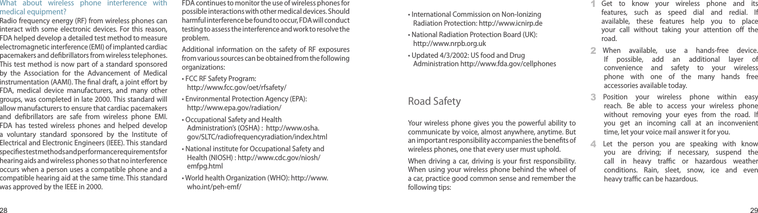 2829What  about  wireless  phone  interference  with medical equipment?Radio frequency energy (RF) from wireless phones can interact with  some  electronic devices.  For this  reason, FDA helped develop a detailed test method to measure electromagnetic interference (EMI) of implanted cardiac pacemakers and debrillators from wireless telephones. This test method is now part of a standard sponsored by  the  Association  for  the  Advancement  of  Medical instrumentation (AAMI). The nal draft, a joint eort by FDA,  medical  device  manufacturers,  and  many  other groups, was completed in late 2000. This standard will allow manufacturers to ensure that cardiac pacemakers and  debrillators  are  safe  from  wireless  phone  EMI. FDA  has  tested  wireless  phones  and  helped  develop a  voluntary  standard  sponsored  by  the  Institute  of Electrical and Electronic Engineers (IEEE). This standard species test methods and performance requirements for hearing aids and wireless phones so that no interference occurs when a person uses a compatible phone and a compatible hearing aid at the same time. This standard was approved by the IEEE in 2000.FDA continues to monitor the use of wireless phones for possible interactions with other medical devices. Should harmful interference be found to occur, FDA will conduct testing to assess the interference and work to resolve the problem.Additional  information  on  the  safety  of  RF  exposures from various sources can be obtained from the following organizations:•  FCC RF Safety Program:  http://www.fcc.gov/oet/rfsafety/•  Environmental Protection Agency (EPA): http://www.epa.gov/radiation/•  Occupational Safety and Health Administration’s (OSHA) :  http://www.osha.gov/SLTC/radiofrequencyradiation/index.html•  National institute for Occupational Safety and Health (NIOSH) : http://www.cdc.gov/niosh/emfpg.html •  World health Organization (WHO): http://www.who.int/peh-emf/Health and safety information•  International Commission on Non-Ionizing Radiation Protection: http://www.icnirp.de•  National Radiation Protection Board (UK): http://www.nrpb.org.uk•  Updated 4/3/2002: US food and Drug Administration http://www.fda.gov/cellphonesRoad SafetyYour  wireless  phone gives you  the  powerful  ability  to communicate by voice, almost anywhere, anytime. But an important responsibility accompanies the benets of wireless phones, one that every user must uphold.When  driving  a  car,  driving  is  your  rst  responsibility. When using your wireless phone  behind the wheel  of a car, practice good common sense and remember the following tips:1   Get  to  know  your  wireless  phone  and  its features,  such  as  speed  dial  and  redial.  If available,  these  features  help  you  to  place your  call  without  taking  your  attention  o  the road.2    When  available,  use  a  hands-free  device. If  possible,  add  an  additional  layer  of convenience  and  safety  to  your  wireless phone  with  one  of  the  many  hands  free accessories available today.3    Position  your  wireless  phone  within  easy reach.  Be  able  to  access  your  wireless  phone without  removing  your  eyes  from  the  road.  If you  get  an  incoming  call  at  an  inconvenient time, let your voice mail answer it for you.4    Let  the  person  you  are  speaking  with  know you  are  driving;  if  necessary,  suspend  the call  in  heavy  trac  or  hazardous  weather conditions.  Rain,  sleet,  snow,  ice  and  even heavy trac can be hazardous.