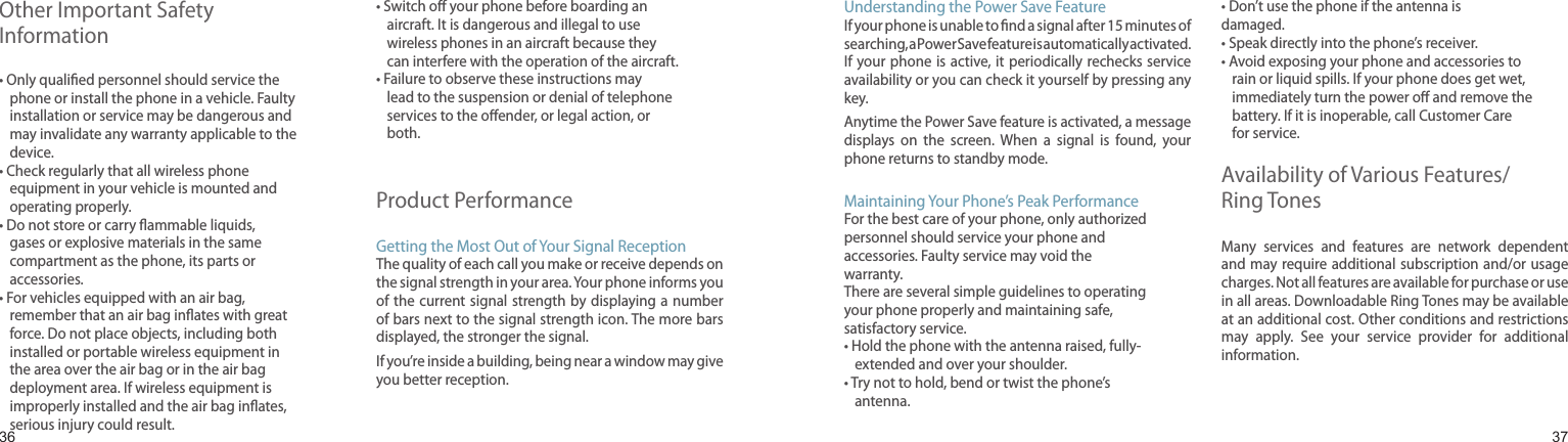 3637Other Important Safety Information•  Only qualied personnel should service the phone or install the phone in a vehicle. Faulty installation or service may be dangerous and may invalidate any warranty applicable to the device.•  Check regularly that all wireless phone equipment in your vehicle is mounted and operating properly.•  Do not store or carry ammable liquids, gases or explosive materials in the same compartment as the phone, its parts or accessories.•  For vehicles equipped with an air bag, remember that an air bag inates with great force. Do not place objects, including both installed or portable wireless equipment in the area over the air bag or in the air bag deployment area. If wireless equipment is improperly installed and the air bag inates, serious injury could result.•  Switch o your phone before boarding an aircraft. It is dangerous and illegal to use wireless phones in an aircraft because they can interfere with the operation of the aircraft.•  Failure to observe these instructions may lead to the suspension or denial of telephone services to the oender, or legal action, or both.Product PerformanceGetting the Most Out of Your Signal ReceptionThe quality of each call you make or receive depends on the signal strength in your area. Your phone informs you of the current signal  strength by displaying a  number of bars next to the signal strength icon. The more bars displayed, the stronger the signal.If you’re inside a building, being near a window may give you better reception.Health and safety informationUnderstanding the Power Save FeatureIf your phone is unable to nd a signal after 15 minutes of searching, a Power Save feature is automatically activated. If your phone  is active, it periodically  rechecks service availability or you can check it yourself by pressing any key.Anytime the Power Save feature is activated, a message displays  on  the  screen.  When  a  signal  is  found,  your phone returns to standby mode.Maintaining Your Phone’s Peak PerformanceFor the best care of your phone, only authorized personnel should service your phone and accessories. Faulty service may void the warranty.There are several simple guidelines to operating your phone properly and maintaining safe, satisfactory service.•  Hold the phone with the antenna raised, fully-extended and over your shoulder.•  Try not to hold, bend or twist the phone’s antenna.• Don’t use the phone if the antenna is damaged.• Speak directly into the phone’s receiver.•  Avoid exposing your phone and accessories to rain or liquid spills. If your phone does get wet, immediately turn the power o and remove the battery. If it is inoperable, call Customer Care for service.Availability of Various Features/Ring TonesMany  services  and  features  are  network  dependent and may require additional subscription and/or usage charges. Not all features are available for purchase or use in all areas. Downloadable Ring Tones may be available at an additional cost. Other conditions and restrictions may  apply.  See  your  service  provider  for  additional information.