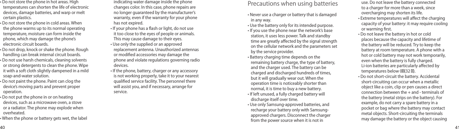 4041•  Do not store the phone in hot areas. High temperatures can shorten the life of electronic devices, damage batteries, and warp or melt certain plastics.•  Do not store the phone in cold areas. When the phone warms up to its normal operating temperature, moisture can form inside the phone, which may damage the phone’s electronic circuit boards.•  Do not drop, knock or shake the phone. Rough handling can break internal circuit boards.•  Do not use harsh chemicals, cleaning solvents or strong detergents to clean the phone. Wipe it with a soft cloth slightly dampened in a mild soap-and-water solution.•  Do not paint the phone. Paint can clog the device’s moving parts and prevent proper operation.•  Do not put the phone in or on heating devices, such as a microwave oven, a stove or a radiator. The phone may explode when overheated.•  When the phone or battery gets wet, the label indicating water damage inside the phone changes color. In this case, phone repairs are no longer guaranteed by the manufacturer’s warranty, even if the warranty for your phone has not expired. •  If your phone has a ash or light, do not use it too close to the eyes of people or animals. This may cause damage to their eyes.•  Use only the supplied or an approved replacement antenna. Unauthorized antennas or modied accessories may damage the phone and violate regulations governing radio devices.•  If the phone, battery, charger or any accessory is not working properly, take it to your nearest qualied service facility. The personnel there will assist you, and if necessary, arrange for service.Health and safety informationPrecautions when using batteries•  Never use a charger or battery that is damaged in any way.•  Use the battery only for its intended purpose.•  If you use the phone near the network’s base station, it uses less power. Talk and standby time are greatly aected by the signal strength on the cellular network and the parameters set by the service provider.•  Battery charging time depends on the remaining battery charge, the type of battery, and the charger used. The battery can be charged and discharged hundreds of times, but it will gradually wear out. When the operation time is noticeably shorter than normal, it is time to buy a new battery.•  If left unused, a fully charged battery will discharge itself over time.•   Use only Samsung-approved batteries, and recharge your battery only with Samsung-approved chargers. Disconnect the charger from the power source when it is not in use. Do not leave the battery connected to a charger for more than a week, since overcharging may shorten its life.•  Extreme temperatures will aect the charging capacity of your battery: it may require cooling or warming rst.•  Do not leave the battery in hot or cold places because the capacity and lifetime of the battery will be reduced. Try to keep the battery at room temperature. A phone with a hot or cold battery may not work temporarily, even when the battery is fully charged. Li-ion batteries are particularly aected by temperatures below 0℃(32 ℃).•   Do not short-circuit the battery. Accidental short-circuiting can occur when a metallic object like a coin, clip or pen causes a direct connection between the + and - terminals of the battery (metal strips on the battery). For example, do not carry a spare battery in a pocket or bag where the battery may contact metal objects. Short-circuiting the terminals may damage the battery or the object causing 