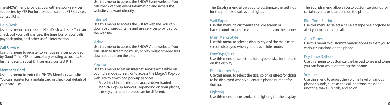 89SHOWThe SHOW menu provides you with network services supported by KTF. For further details about KTF services, contact KTF.Help DeskUse this menu to access the Help Desk web site. You can check out your call charges, the time log for your calls, payback point, and other useful information.Call ServiceUse this menu to register to various services provided by Good Time KTF, or cancel any existing accounts. For further details about KTF services, contact KTF.Member’s CardUse this menu to enter the SHOW Members website. You can register for a mobile card or check out details of your card use.EventUse this menu to access the SHOW Event website. You can check various event information and access the website you want directly.InternetUse this menu to access the SHOW website. You can download various items and use services provided by the website.VideoUse this menu to access the SHOW Video website. You can listen to streaming music, or play music or video les downloaded from the site.Pop-upUse this menu to set an Internet service accessible on your Idle mode screen, or to access the MagicN Pop-up web site to download pop-up services.       Press [취소] in Idle mode to access downloaded MagicN Pop-up services. Depending on your phone, the key you need to press can be dierent.Menu functionsAll menu options listedDisplay The Display menu allows you to customize the settings for the phone’s displays and lights.Wall PaperUse this menu to customize the idle screen or background images for various situations on the phone.Main Menu StyleUse this menu to select a display style of the main menu screen displayed when you press in Idle mode.Font Type/SizeUse this menu to select the font type or size for the text on the display.Dial Number StyleUse this menu to select the size, color, or eect for digits to be displayed when you enter a phone number for dialing.LightingUse this menu to customize the lighting for the display.SoundsThe Sounds menu allows you to customize sounds for certain events or situations on the phone.Ring Tone SettingsUse this menu to select a call alert type or a ringtone to alert you to incoming calls.Alert TonesUse this menu to customize various tones to alert you to various situations on the phone.Key Tones/OthersUse this menu to customize the keypad tones and tones you can hear while operating the phone.VolumeUse this menu to adjust the volume level of various phone sounds, such as the call ringtone, message ringtone, wake-up calls, and so on.