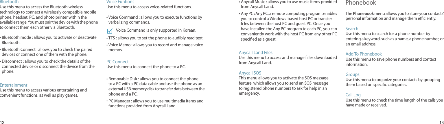 1213BluetoothUse this menu to access the Bluetooth wireless technology to connect a wirelessly compatible mobile phone, headset, PC, and photo printer within the available range. You must pair the device with the phone to connect them each other via Bluetooth.•  Bluetooth mode : allows you to activate or deactivate Bluetooth.•  Bluetooth Connect : allows you to check the paired devices or connect one of them with the phone.•  Disconnect : allows you to check the details of the connected device or disconnect the device from the phone.EntertainmentUse this menu to access various entertaining and convenient functions, as well as play games.Voice FuntionsUse this menu to access voice-related functions.•  Voice Command : allows you to execute functions by verbalizing commands.Voice Command is only supported in Korean.•  TTS : allows you to set the phone to audibly read text.•  Voice Memo : allows you to record and manage voice memos.PC ConnectUse this menu to connect the phone to a PC.•  Removable Disk : allows you to connect the phone to a PC with a PC data cable and use the phone as an external USB memory disk to transfer data between the phone and a PC.•  PC Manager : allows you to use multimedia items and functions provided from Anycall Land.Menu functions•  Anycall Music : allows you to use music items provided from Anycall Land.•  Any PC : Any PC, a remote computing program, enables you to control a Windows-based host PC or transfer  les between the host PC and guest PC. Once you have installed the Any PC program to each PC, you can conveniently work with the host PC from any other PC specied as a guest.Anycall Land FilesUse this menu to access and manage  les downloaded from Anycall Land.Anycall SOSThis menu allows you to activate the SOS message feature, which allows you to send an SOS message to registered phone numbers to ask for help in an emergency.PhonebookThe Phonebook menu allows you to store your contacts’ personal information and manage them eciently.Search Use this menu to search for a phone number by entering a keyword, such as a name, a phone number, or an email address.Add To PhonebookUse this menu to save phone numbers and contact information.GroupsUse this menu to organize your contacts by grouping them based on specic categories.Call LogUse this menu to check the time length of the calls you have made or received.