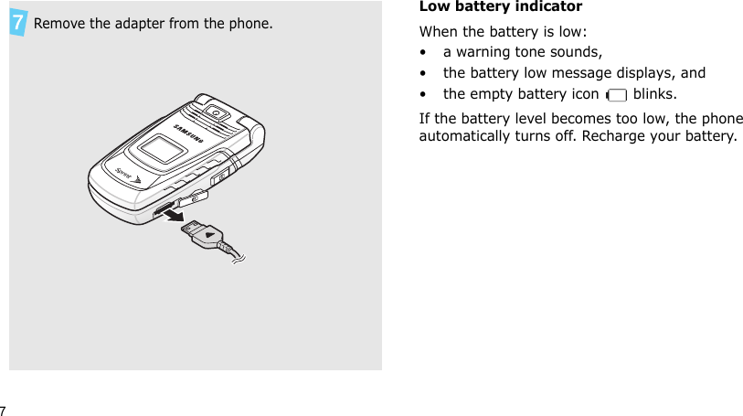 7Low battery indicatorWhen the battery is low:• a warning tone sounds,• the battery low message displays, and• the empty battery icon   blinks.If the battery level becomes too low, the phone automatically turns off. Recharge your battery.  Remove the adapter from the phone.