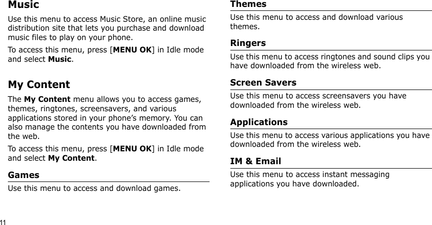 11MusicUse this menu to access Music Store, an online music distribution site that lets you purchase and download music files to play on your phone.To access this menu, press [MENU OK] in Idle mode and select Music.My ContentThe My Content menu allows you to access games, themes, ringtones, screensavers, and various applications stored in your phone’s memory. You can also manage the contents you have downloaded from the web.To access this menu, press [MENU OK] in Idle mode and select My Content.GamesUse this menu to access and download games.ThemesUse this menu to access and download various themes.RingersUse this menu to access ringtones and sound clips you have downloaded from the wireless web.Screen SaversUse this menu to access screensavers you have downloaded from the wireless web.ApplicationsUse this menu to access various applications you have downloaded from the wireless web. IM &amp; EmailUse this menu to access instant messaging applications you have downloaded.