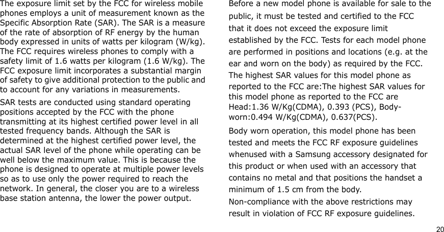 20The exposure limit set by the FCC for wireless mobile phones employs a unit of measurement known as the Specific Absorption Rate (SAR). The SAR is a measure of the rate of absorption of RF energy by the human body expressed in units of watts per kilogram (W/kg). The FCC requires wireless phones to comply with a safety limit of 1.6 watts per kilogram (1.6 W/kg). The FCC exposure limit incorporates a substantial margin of safety to give additional protection to the public and to account for any variations in measurements.SAR tests are conducted using standard operating positions accepted by the FCC with the phone transmitting at its highest certified power level in all tested frequency bands. Although the SAR is determined at the highest certified power level, the actual SAR level of the phone while operating can be well below the maximum value. This is because the phone is designed to operate at multiple power levels so as to use only the power required to reach the network. In general, the closer you are to a wireless base station antenna, the lower the power output.Before a new model phone is available for sale to thepublic, it must be tested and certified to the FCCthat it does not exceed the exposure limitestablished by the FCC. Tests for each model phoneare performed in positions and locations (e.g. at theear and worn on the body) as required by the FCC.The highest SAR values for this model phone asreported to the FCC are:The highest SAR values for this model phone as reported to the FCC are Head:1.36 W/Kg(CDMA), 0.393 (PCS), Body- worn:0.494 W/Kg(CDMA), 0.637(PCS).Body worn operation, this model phone has beentested and meets the FCC RF exposure guidelineswhenused with a Samsung accessory designated forthis product or when used with an accessory thatcontains no metal and that positions the handset aminimum of 1.5 cm from the body.Non-compliance with the above restrictions mayresult in violation of FCC RF exposure guidelines.