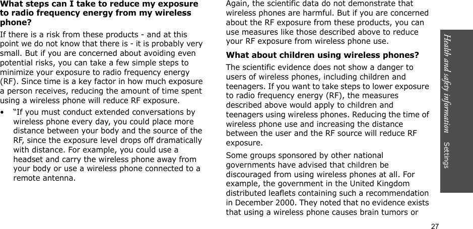 27Health and safety information    SettingsWhat steps can I take to reduce my exposure to radio frequency energy from my wireless phone?If there is a risk from these products - and at this point we do not know that there is - it is probably very small. But if you are concerned about avoiding even potential risks, you can take a few simple steps to minimize your exposure to radio frequency energy (RF). Since time is a key factor in how much exposure a person receives, reducing the amount of time spent using a wireless phone will reduce RF exposure.• “If you must conduct extended conversations by wireless phone every day, you could place more distance between your body and the source of the RF, since the exposure level drops off dramatically with distance. For example, you could use a headset and carry the wireless phone away from your body or use a wireless phone connected to a remote antenna.Again, the scientific data do not demonstrate that wireless phones are harmful. But if you are concerned about the RF exposure from these products, you can use measures like those described above to reduce your RF exposure from wireless phone use.What about children using wireless phones?The scientific evidence does not show a danger to users of wireless phones, including children and teenagers. If you want to take steps to lower exposure to radio frequency energy (RF), the measures described above would apply to children and teenagers using wireless phones. Reducing the time of wireless phone use and increasing the distance between the user and the RF source will reduce RF exposure.Some groups sponsored by other national governments have advised that children be discouraged from using wireless phones at all. For example, the government in the United Kingdom distributed leaflets containing such a recommendation in December 2000. They noted that no evidence exists that using a wireless phone causes brain tumors or 