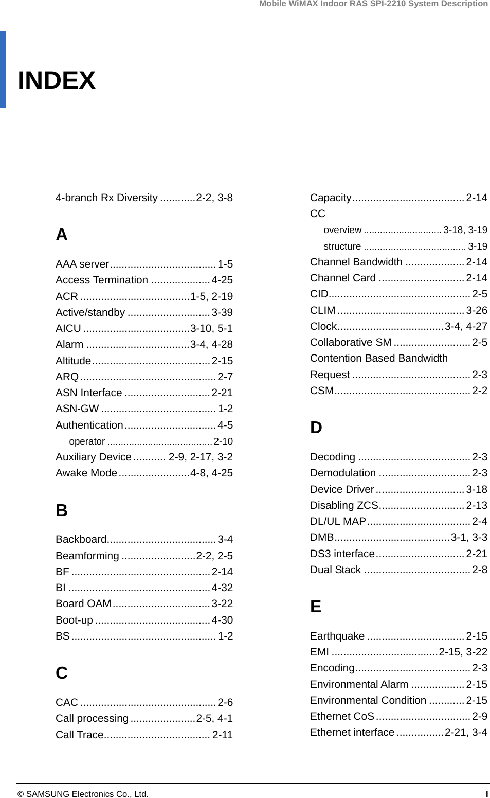 Mobile WiMAX Indoor RAS SPI-2210 System Description © SAMSUNG Electronics Co., Ltd.  I INDEX      4-branch Rx Diversity ............2-2, 3-8 A AAA server....................................1-5 Access Termination ....................4-25 ACR .....................................1-5, 2-19 Active/standby ............................3-39 AICU ....................................3-10, 5-1 Alarm ...................................3-4, 4-28 Altitude........................................2-15 ARQ..............................................2-7 ASN Interface .............................2-21 ASN-GW ....................................... 1-2 Authentication...............................4-5 operator .......................................2-10 Auxiliary Device........... 2-9, 2-17, 3-2 Awake Mode........................4-8, 4-25 B Backboard.....................................3-4 Beamforming .........................2-2, 2-5 BF ...............................................2-14 BI ................................................4-32 Board OAM.................................3-22 Boot-up .......................................4-30 BS.................................................1-2 C CAC ..............................................2-6 Call processing ......................2-5, 4-1 Call Trace.................................... 2-11 Capacity...................................... 2-14 CC overview ............................. 3-18, 3-19 structure ...................................... 3-19 Channel Bandwidth .................... 2-14 Channel Card .............................2-14 CID................................................2-5 CLIM ........................................... 3-26 Clock....................................3-4, 4-27 Collaborative SM ..........................2-5 Contention Based Bandwidth Request ........................................2-3 CSM.............................................. 2-2 D Decoding ......................................2-3 Demodulation ............................... 2-3 Device Driver..............................3-18 Disabling ZCS............................. 2-13 DL/UL MAP...................................2-4 DMB.......................................3-1, 3-3 DS3 interface.............................. 2-21 Dual Stack ....................................2-8 E Earthquake ................................. 2-15 EMI ....................................2-15, 3-22 Encoding.......................................2-3 Environmental Alarm ..................2-15 Environmental Condition ............2-15 Ethernet CoS................................2-9 Ethernet interface ................2-21, 3-4 
