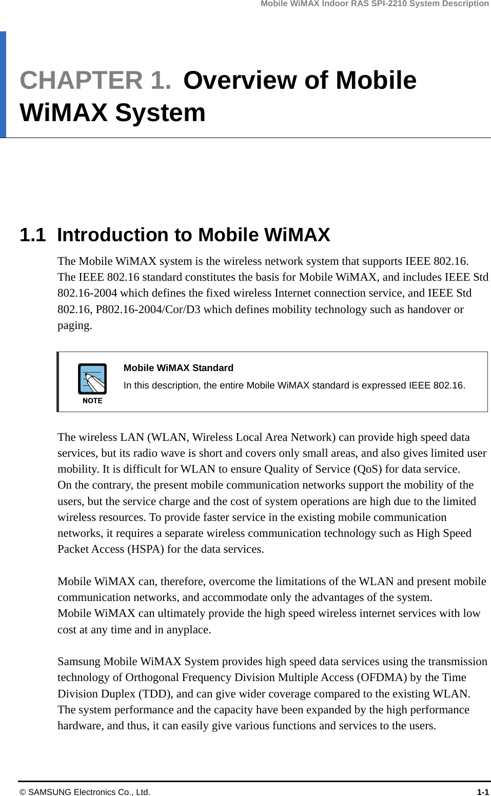 Mobile WiMAX Indoor RAS SPI-2210 System Description © SAMSUNG Electronics Co., Ltd.  1-1 CHAPTER 1.  Overview of Mobile WiMAX System      1.1  Introduction to Mobile WiMAX The Mobile WiMAX system is the wireless network system that supports IEEE 802.16. The IEEE 802.16 standard constitutes the basis for Mobile WiMAX, and includes IEEE Std 802.16-2004 which defines the fixed wireless Internet connection service, and IEEE Std 802.16, P802.16-2004/Cor/D3 which defines mobility technology such as handover or paging.   Mobile WiMAX Standard   In this description, the entire Mobile WiMAX standard is expressed IEEE 802.16.  The wireless LAN (WLAN, Wireless Local Area Network) can provide high speed data services, but its radio wave is short and covers only small areas, and also gives limited user mobility. It is difficult for WLAN to ensure Quality of Service (QoS) for data service. On the contrary, the present mobile communication networks support the mobility of the users, but the service charge and the cost of system operations are high due to the limited wireless resources. To provide faster service in the existing mobile communication networks, it requires a separate wireless communication technology such as High Speed Packet Access (HSPA) for the data services.  Mobile WiMAX can, therefore, overcome the limitations of the WLAN and present mobile communication networks, and accommodate only the advantages of the system. Mobile WiMAX can ultimately provide the high speed wireless internet services with low cost at any time and in anyplace.    Samsung Mobile WiMAX System provides high speed data services using the transmission technology of Orthogonal Frequency Division Multiple Access (OFDMA) by the Time Division Duplex (TDD), and can give wider coverage compared to the existing WLAN. The system performance and the capacity have been expanded by the high performance hardware, and thus, it can easily give various functions and services to the users.  