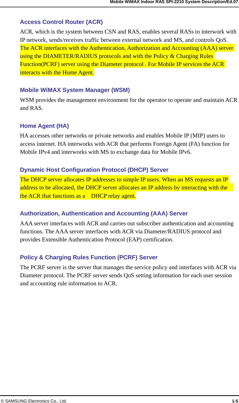   Mobile WiMAX Indoor RAS SPI-2210 System Description/Ed.07 © SAMSUNG Electronics Co., Ltd.  1-5 Access Control Router (ACR) ACR, which is the system between CSN and RAS, enables several RASs to interwork with IP network, sends/receives traffic between external network and MS, and controls QoS.   The ACR interfaces with the Authentication, Authorization and Accounting (AAA) server using the DIAMETER/RADIUS protocols and with the Policy &amp; Charging Rules Function(PCRF) server using the Diameter protocol . For Mobile IP services the ACR interacts with the Home Agent.    Mobile WiMAX System Manager (WSM) WSM provides the management environment for the operator to operate and maintain ACR and RAS.  Home Agent (HA) HA accesses other networks or private networks and enables Mobile IP (MIP) users to access internet. HA interworks with ACR that performs Foreign Agent (FA) function for Mobile IPv4 and interworks with MS to exchange data for Mobile IPv6.  Dynamic Host Configuration Protocol (DHCP) Server The DHCP server allocates IP addresses to simple IP users. When an MS requests an IP address to be allocated, the DHCP server allocates an IP address by interacting with the   the ACR that functions as a    DHCP relay agent.  Authorization, Authentication and Accounting (AAA) Server AAA server interfaces with ACR and carries out subscriber authentication and accounting functions. The AAA server interfaces with ACR via Diameter/RADIUS protocol and provides Extensible Authentication Protocol (EAP) certification.  Policy &amp; Charging Rules Function (PCRF) Server The PCRF server is the server that manages the service policy and interfaces with ACR via Diameter protocol. The PCRF server sends QoS setting information for each user session and accounting rule information to ACR.  