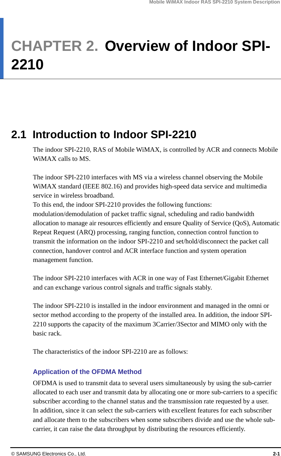 Mobile WiMAX Indoor RAS SPI-2210 System Description © SAMSUNG Electronics Co., Ltd.  2-1 CHAPTER 2.  Overview of Indoor SPI-2210      2.1  Introduction to Indoor SPI-2210 The indoor SPI-2210, RAS of Mobile WiMAX, is controlled by ACR and connects Mobile WiMAX calls to MS.  The indoor SPI-2210 interfaces with MS via a wireless channel observing the Mobile WiMAX standard (IEEE 802.16) and provides high-speed data service and multimedia service in wireless broadband. To this end, the indoor SPI-2210 provides the following functions: modulation/demodulation of packet traffic signal, scheduling and radio bandwidth allocation to manage air resources efficiently and ensure Quality of Service (QoS), Automatic Repeat Request (ARQ) processing, ranging function, connection control function to transmit the information on the indoor SPI-2210 and set/hold/disconnect the packet call connection, handover control and ACR interface function and system operation management function.  The indoor SPI-2210 interfaces with ACR in one way of Fast Ethernet/Gigabit Ethernet and can exchange various control signals and traffic signals stably.  The indoor SPI-2210 is installed in the indoor environment and managed in the omni or sector method according to the property of the installed area. In addition, the indoor SPI-2210 supports the capacity of the maximum 3Carrier/3Sector and MIMO only with the basic rack.  The characteristics of the indoor SPI-2210 are as follows:  Application of the OFDMA Method OFDMA is used to transmit data to several users simultaneously by using the sub-carrier allocated to each user and transmit data by allocating one or more sub-carriers to a specific subscriber according to the channel status and the transmission rate requested by a user. In addition, since it can select the sub-carriers with excellent features for each subscriber and allocate them to the subscribers when some subscribers divide and use the whole sub-carrier, it can raise the data throughput by distributing the resources efficiently. 