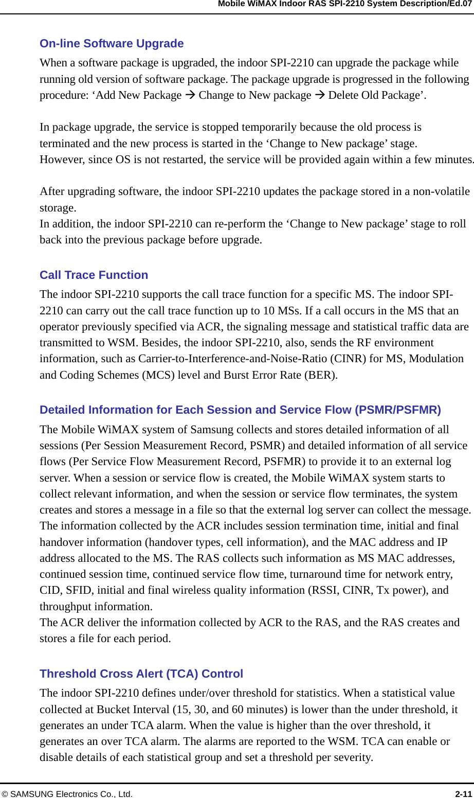   Mobile WiMAX Indoor RAS SPI-2210 System Description/Ed.07 © SAMSUNG Electronics Co., Ltd.  2-11 On-line Software Upgrade When a software package is upgraded, the indoor SPI-2210 can upgrade the package while running old version of software package. The package upgrade is progressed in the following procedure: ‘Add New Package Æ Change to New package Æ Delete Old Package’.  In package upgrade, the service is stopped temporarily because the old process is terminated and the new process is started in the ‘Change to New package’ stage. However, since OS is not restarted, the service will be provided again within a few minutes.  After upgrading software, the indoor SPI-2210 updates the package stored in a non-volatile storage. In addition, the indoor SPI-2210 can re-perform the ‘Change to New package’ stage to roll back into the previous package before upgrade.  Call Trace Function The indoor SPI-2210 supports the call trace function for a specific MS. The indoor SPI-2210 can carry out the call trace function up to 10 MSs. If a call occurs in the MS that an operator previously specified via ACR, the signaling message and statistical traffic data are transmitted to WSM. Besides, the indoor SPI-2210, also, sends the RF environment information, such as Carrier-to-Interference-and-Noise-Ratio (CINR) for MS, Modulation and Coding Schemes (MCS) level and Burst Error Rate (BER).  Detailed Information for Each Session and Service Flow (PSMR/PSFMR) The Mobile WiMAX system of Samsung collects and stores detailed information of all sessions (Per Session Measurement Record, PSMR) and detailed information of all service flows (Per Service Flow Measurement Record, PSFMR) to provide it to an external log server. When a session or service flow is created, the Mobile WiMAX system starts to collect relevant information, and when the session or service flow terminates, the system creates and stores a message in a file so that the external log server can collect the message. The information collected by the ACR includes session termination time, initial and final handover information (handover types, cell information), and the MAC address and IP address allocated to the MS. The RAS collects such information as MS MAC addresses, continued session time, continued service flow time, turnaround time for network entry, CID, SFID, initial and final wireless quality information (RSSI, CINR, Tx power), and throughput information. The ACR deliver the information collected by ACR to the RAS, and the RAS creates and stores a file for each period.  Threshold Cross Alert (TCA) Control The indoor SPI-2210 defines under/over threshold for statistics. When a statistical value collected at Bucket Interval (15, 30, and 60 minutes) is lower than the under threshold, it generates an under TCA alarm. When the value is higher than the over threshold, it generates an over TCA alarm. The alarms are reported to the WSM. TCA can enable or disable details of each statistical group and set a threshold per severity. 