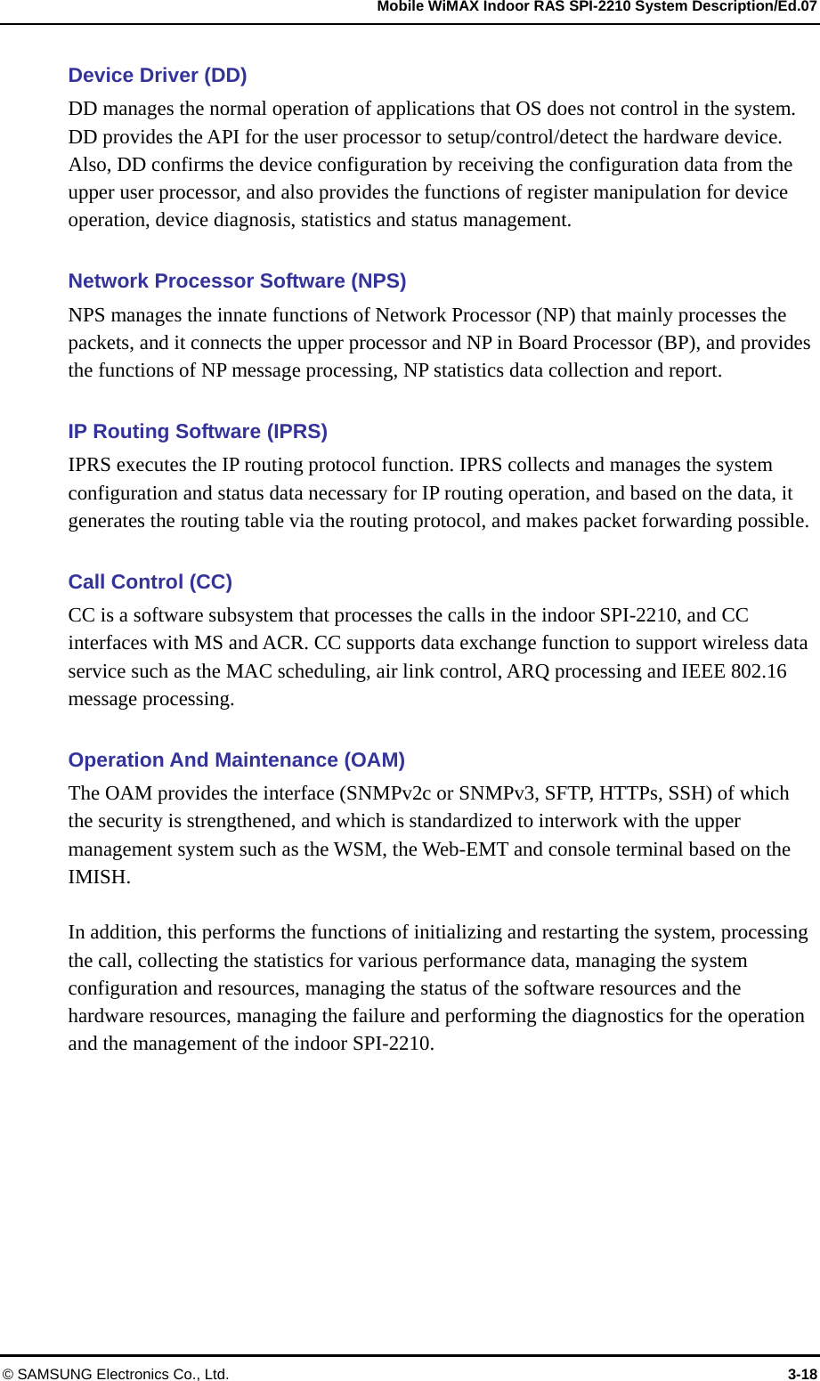   Mobile WiMAX Indoor RAS SPI-2210 System Description/Ed.07 © SAMSUNG Electronics Co., Ltd.  3-18 Device Driver (DD) DD manages the normal operation of applications that OS does not control in the system. DD provides the API for the user processor to setup/control/detect the hardware device. Also, DD confirms the device configuration by receiving the configuration data from the upper user processor, and also provides the functions of register manipulation for device operation, device diagnosis, statistics and status management.  Network Processor Software (NPS) NPS manages the innate functions of Network Processor (NP) that mainly processes the packets, and it connects the upper processor and NP in Board Processor (BP), and provides the functions of NP message processing, NP statistics data collection and report.  IP Routing Software (IPRS) IPRS executes the IP routing protocol function. IPRS collects and manages the system configuration and status data necessary for IP routing operation, and based on the data, it generates the routing table via the routing protocol, and makes packet forwarding possible.  Call Control (CC) CC is a software subsystem that processes the calls in the indoor SPI-2210, and CC interfaces with MS and ACR. CC supports data exchange function to support wireless data service such as the MAC scheduling, air link control, ARQ processing and IEEE 802.16 message processing.  Operation And Maintenance (OAM) The OAM provides the interface (SNMPv2c or SNMPv3, SFTP, HTTPs, SSH) of which the security is strengthened, and which is standardized to interwork with the upper management system such as the WSM, the Web-EMT and console terminal based on the IMISH.  In addition, this performs the functions of initializing and restarting the system, processing the call, collecting the statistics for various performance data, managing the system configuration and resources, managing the status of the software resources and the hardware resources, managing the failure and performing the diagnostics for the operation and the management of the indoor SPI-2210.  