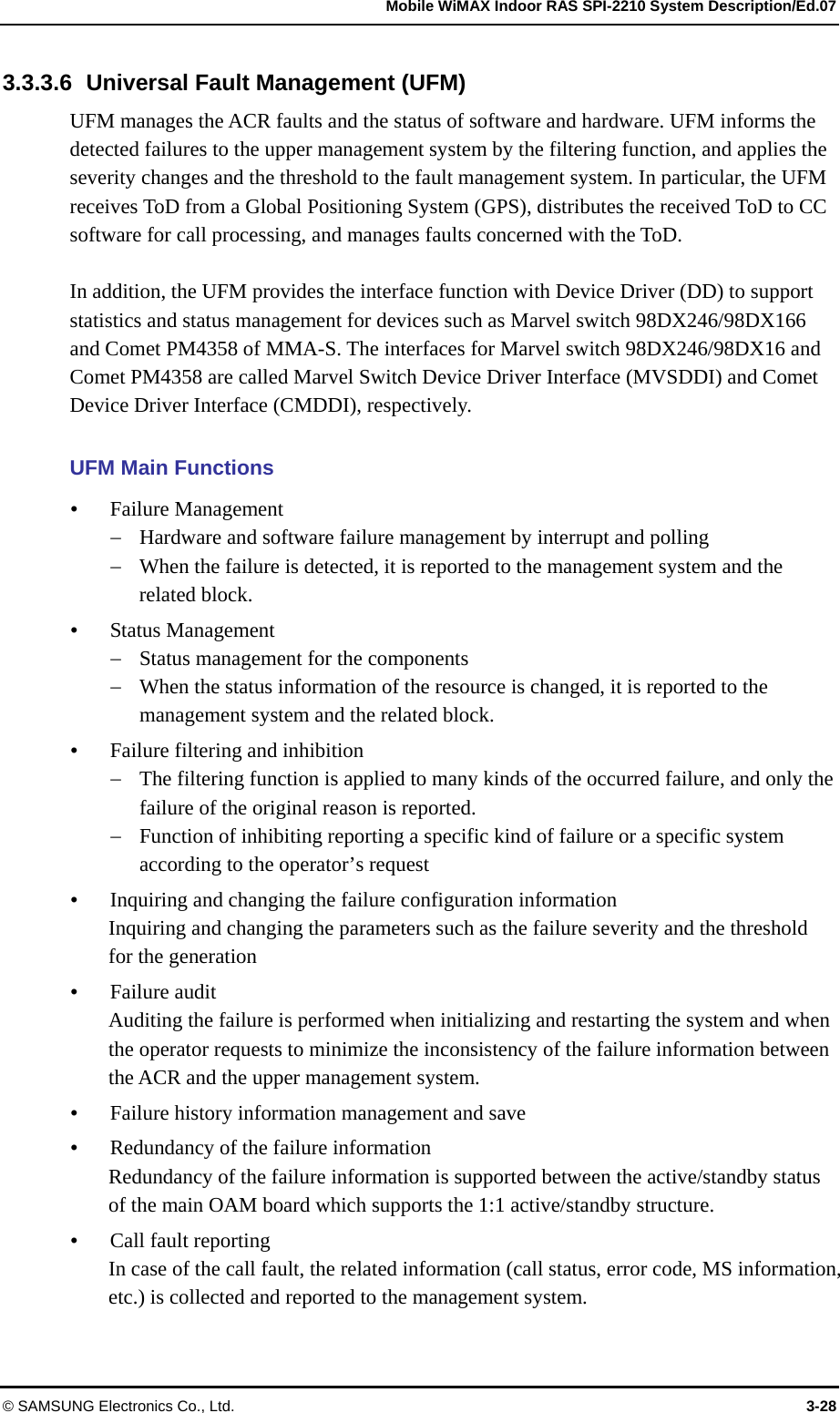   Mobile WiMAX Indoor RAS SPI-2210 System Description/Ed.07 © SAMSUNG Electronics Co., Ltd.  3-28 3.3.3.6  Universal Fault Management (UFM) UFM manages the ACR faults and the status of software and hardware. UFM informs the detected failures to the upper management system by the filtering function, and applies the severity changes and the threshold to the fault management system. In particular, the UFM receives ToD from a Global Positioning System (GPS), distributes the received ToD to CC software for call processing, and manages faults concerned with the ToD.  In addition, the UFM provides the interface function with Device Driver (DD) to support statistics and status management for devices such as Marvel switch 98DX246/98DX166 and Comet PM4358 of MMA-S. The interfaces for Marvel switch 98DX246/98DX16 and Comet PM4358 are called Marvel Switch Device Driver Interface (MVSDDI) and Comet Device Driver Interface (CMDDI), respectively.  UFM Main Functions y Failure Management − Hardware and software failure management by interrupt and polling − When the failure is detected, it is reported to the management system and the related block. y Status Management − Status management for the components − When the status information of the resource is changed, it is reported to the management system and the related block. y Failure filtering and inhibition − The filtering function is applied to many kinds of the occurred failure, and only the failure of the original reason is reported. − Function of inhibiting reporting a specific kind of failure or a specific system according to the operator’s request y Inquiring and changing the failure configuration information Inquiring and changing the parameters such as the failure severity and the threshold for the generation y Failure audit Auditing the failure is performed when initializing and restarting the system and when the operator requests to minimize the inconsistency of the failure information between the ACR and the upper management system. y Failure history information management and save y Redundancy of the failure information Redundancy of the failure information is supported between the active/standby status of the main OAM board which supports the 1:1 active/standby structure. y Call fault reporting In case of the call fault, the related information (call status, error code, MS information, etc.) is collected and reported to the management system. 