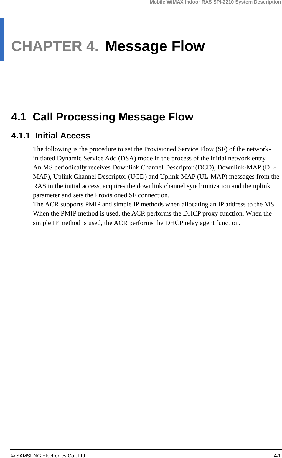 Mobile WiMAX Indoor RAS SPI-2210 System Description © SAMSUNG Electronics Co., Ltd.  4-1 CHAPTER 4.  Message Flow      4.1  Call Processing Message Flow 4.1.1 Initial Access The following is the procedure to set the Provisioned Service Flow (SF) of the network-initiated Dynamic Service Add (DSA) mode in the process of the initial network entry.   An MS periodically receives Downlink Channel Descriptor (DCD), Downlink-MAP (DL-MAP), Uplink Channel Descriptor (UCD) and Uplink-MAP (UL-MAP) messages from the RAS in the initial access, acquires the downlink channel synchronization and the uplink parameter and sets the Provisioned SF connection.   The ACR supports PMIP and simple IP methods when allocating an IP address to the MS. When the PMIP method is used, the ACR performs the DHCP proxy function. When the simple IP method is used, the ACR performs the DHCP relay agent function.  