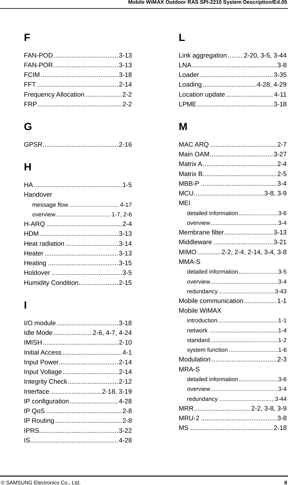   Mobile WiMAX Outdoor RAS SPI-2210 System Description/Ed.05 © SAMSUNG Electronics Co., Ltd.  II F FAN-POD....................................3-13 FAN-POR....................................3-13 FCIM ...........................................3-18 FFT .............................................2-14 Frequency Allocation ....................2-2 FRP...............................................2-2 G GPSR..........................................2-16 H HA.................................................1-5 Handover message flow .............................. 4-17 overview ................................. 1-7, 2-6 H-ARQ ..........................................2-4 HDM............................................3-13 Heat radiation .............................3-14 Heater .........................................3-13 Heating .......................................3-15 Holdover .......................................3-5 Humidity Condition......................2-15 I I/O module ..................................3-18 Idle Mode..................... 2-6, 4-7, 4-24 IMISH..........................................2-10 Initial Access.................................4-1 Input Power.................................2-14 Input Voltage...............................2-14 Integrity Check............................2-12 Interface.............................2-18, 3-19 IP configuration...........................4-28 IP QoS ..........................................2-8 IP Routing.....................................2-8 IPRS............................................3-22 IS.................................................4-28 L Link aggregation ........ 2-20, 3-5, 3-44 LNA...............................................3-8 Loader.........................................3-35 Loading..............................4-28, 4-29 Location update .......................... 4-11 LPME..........................................3-18 M MAC ARQ .....................................2-7 Main OAM...................................3-27 Matrix A.........................................2-4 Matrix B.........................................2-5 MBB-P ..........................................3-4 MCU.......................................3-8, 3-9 MEI detailed information........................3-6 overview.........................................3-4 Membrane filter...........................3-13 Middleware .................................3-21 MIMO.............2-2, 2-4, 2-14, 3-4, 3-8 MMA-S detailed information........................3-5 overview.........................................3-4 redundancy ..................................3-43 Mobile communication..................1-1 Mobile WiMAX introduction.....................................1-1 network ..........................................1-4 standard .........................................1-2 system function ..............................1-6 Modulation ....................................2-3 MRA-S detailed information........................3-6 overview.........................................3-4 redundancy ..................................3-44 MRR............................... 2-2, 3-8, 3-9 MRU-2 ..........................................3-8 MS ..............................................2-18 