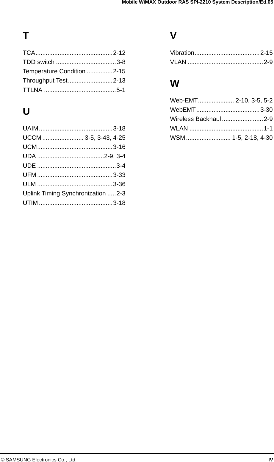   Mobile WiMAX Outdoor RAS SPI-2210 System Description/Ed.05 © SAMSUNG Electronics Co., Ltd.  IV T TCA.............................................2-12 TDD switch ...................................3-8 Temperature Condition ...............2-15 Throughput Test..........................2-13 TTLNA ..........................................5-1 U UAIM...........................................3-18 UCCM ........................ 3-5, 3-43, 4-25 UCM............................................3-16 UDA .......................................2-9, 3-4 UDE ..............................................3-4 UFM ............................................3-33 ULM ............................................3-36 Uplink Timing Synchronization .....2-3 UTIM ...........................................3-18 V Vibration......................................2-15 VLAN ............................................2-9 W Web-EMT..................... 2-10, 3-5, 5-2 WebEMT.....................................3-30 Wireless Backhaul ........................2-9 WLAN ...........................................1-1 WSM.......................... 1-5, 2-18, 4-30  