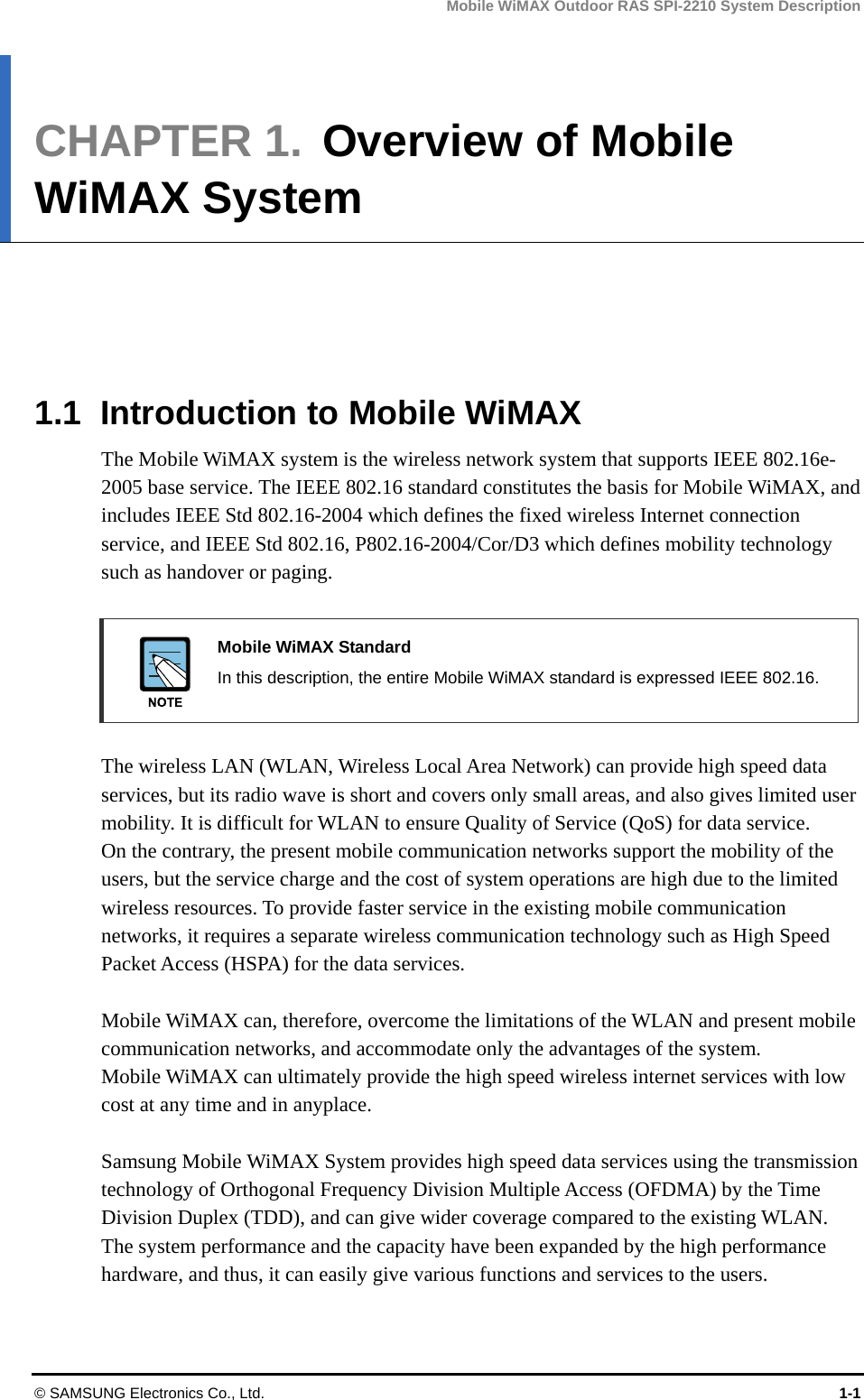 Mobile WiMAX Outdoor RAS SPI-2210 System Description © SAMSUNG Electronics Co., Ltd.  1-1 CHAPTER 1.  Overview of Mobile WiMAX System      1.1  Introduction to Mobile WiMAX The Mobile WiMAX system is the wireless network system that supports IEEE 802.16e-2005 base service. The IEEE 802.16 standard constitutes the basis for Mobile WiMAX, and includes IEEE Std 802.16-2004 which defines the fixed wireless Internet connection service, and IEEE Std 802.16, P802.16-2004/Cor/D3 which defines mobility technology such as handover or paging.   Mobile WiMAX Standard   In this description, the entire Mobile WiMAX standard is expressed IEEE 802.16.  The wireless LAN (WLAN, Wireless Local Area Network) can provide high speed data services, but its radio wave is short and covers only small areas, and also gives limited user mobility. It is difficult for WLAN to ensure Quality of Service (QoS) for data service.   On the contrary, the present mobile communication networks support the mobility of the users, but the service charge and the cost of system operations are high due to the limited wireless resources. To provide faster service in the existing mobile communication networks, it requires a separate wireless communication technology such as High Speed Packet Access (HSPA) for the data services.  Mobile WiMAX can, therefore, overcome the limitations of the WLAN and present mobile communication networks, and accommodate only the advantages of the system.   Mobile WiMAX can ultimately provide the high speed wireless internet services with low cost at any time and in anyplace.    Samsung Mobile WiMAX System provides high speed data services using the transmission technology of Orthogonal Frequency Division Multiple Access (OFDMA) by the Time Division Duplex (TDD), and can give wider coverage compared to the existing WLAN.   The system performance and the capacity have been expanded by the high performance hardware, and thus, it can easily give various functions and services to the users.  