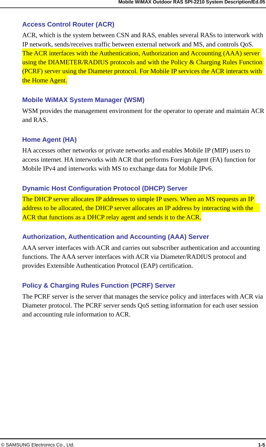   Mobile WiMAX Outdoor RAS SPI-2210 System Description/Ed.05 © SAMSUNG Electronics Co., Ltd.  1-5 Access Control Router (ACR) ACR, which is the system between CSN and RAS, enables several RASs to interwork with IP network, sends/receives traffic between external network and MS, and controls QoS. The ACR interfaces with the Authentication, Authorization and Accounting (AAA) server using the DIAMETER/RADIUS protocols and with the Policy &amp; Charging Rules Function (PCRF) server using the Diameter protocol. For Mobile IP services the ACR interacts with the Home Agent.    Mobile WiMAX System Manager (WSM) WSM provides the management environment for the operator to operate and maintain ACR and RAS.  Home Agent (HA) HA accesses other networks or private networks and enables Mobile IP (MIP) users to access internet. HA interworks with ACR that performs Foreign Agent (FA) function for Mobile IPv4 and interworks with MS to exchange data for Mobile IPv6.  Dynamic Host Configuration Protocol (DHCP) Server The DHCP server allocates IP addresses to simple IP users. When an MS requests an IP address to be allocated, the DHCP server allocates an IP address by interacting with the   ACR that functions as a DHCP relay agent and sends it to the ACR.  Authorization, Authentication and Accounting (AAA) Server AAA server interfaces with ACR and carries out subscriber authentication and accounting functions. The AAA server interfaces with ACR via Diameter/RADIUS protocol and provides Extensible Authentication Protocol (EAP) certification.  Policy &amp; Charging Rules Function (PCRF) Server   The PCRF server is the server that manages the service policy and interfaces with ACR via Diameter protocol. The PCRF server sends QoS setting information for each user session and accounting rule information to ACR. 