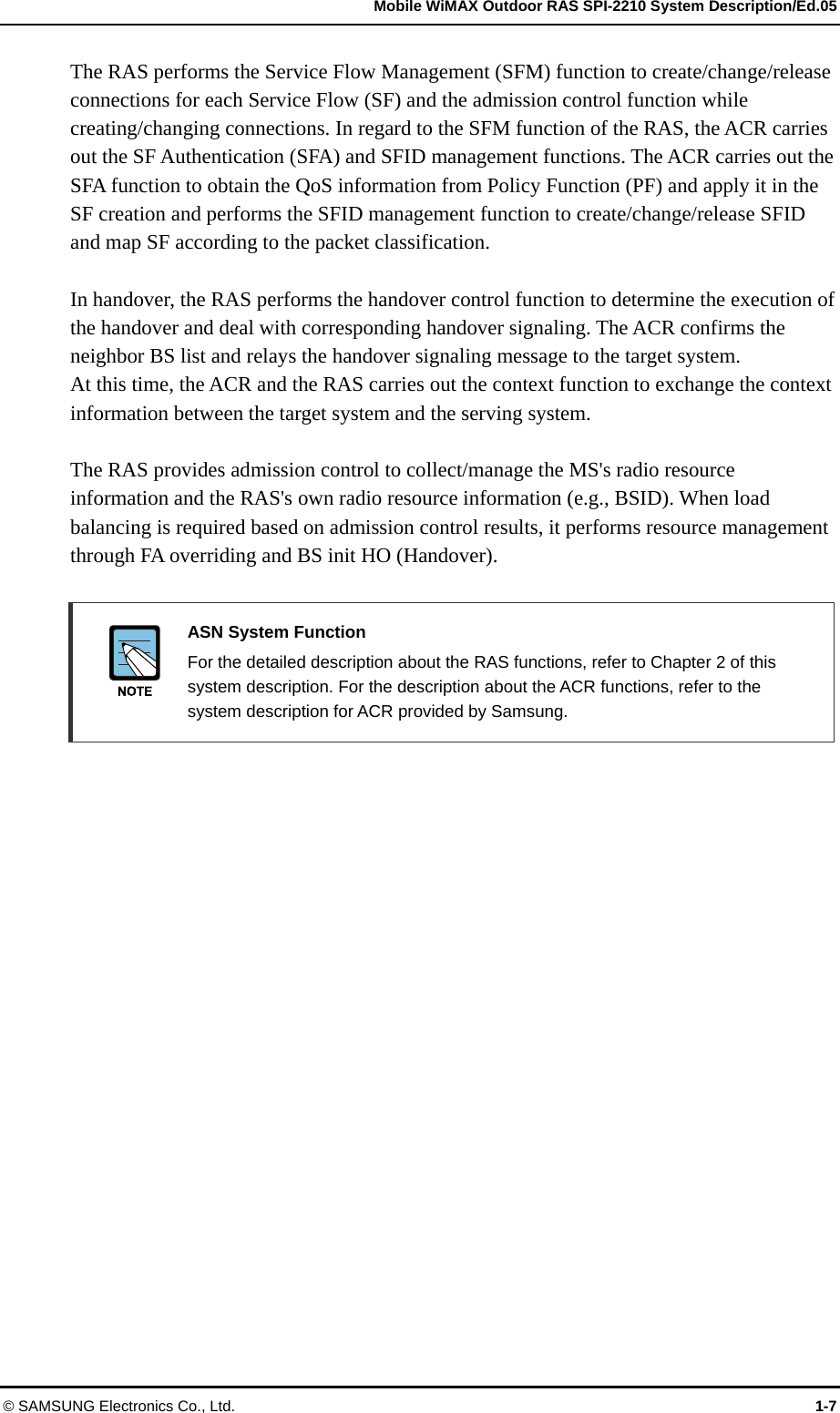   Mobile WiMAX Outdoor RAS SPI-2210 System Description/Ed.05 © SAMSUNG Electronics Co., Ltd.  1-7 The RAS performs the Service Flow Management (SFM) function to create/change/release connections for each Service Flow (SF) and the admission control function while creating/changing connections. In regard to the SFM function of the RAS, the ACR carries out the SF Authentication (SFA) and SFID management functions. The ACR carries out the SFA function to obtain the QoS information from Policy Function (PF) and apply it in the SF creation and performs the SFID management function to create/change/release SFID and map SF according to the packet classification.  In handover, the RAS performs the handover control function to determine the execution of the handover and deal with corresponding handover signaling. The ACR confirms the neighbor BS list and relays the handover signaling message to the target system.   At this time, the ACR and the RAS carries out the context function to exchange the context information between the target system and the serving system.  The RAS provides admission control to collect/manage the MS&apos;s radio resource information and the RAS&apos;s own radio resource information (e.g., BSID). When load balancing is required based on admission control results, it performs resource management through FA overriding and BS init HO (Handover).   ASN System Function   For the detailed description about the RAS functions, refer to Chapter 2 of this system description. For the description about the ACR functions, refer to the system description for ACR provided by Samsung.  