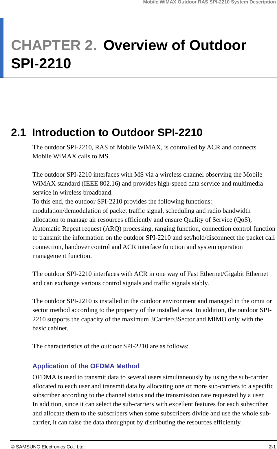Mobile WiMAX Outdoor RAS SPI-2210 System Description © SAMSUNG Electronics Co., Ltd.  2-1 CHAPTER 2.  Overview of Outdoor SPI-2210      2.1  Introduction to Outdoor SPI-2210 The outdoor SPI-2210, RAS of Mobile WiMAX, is controlled by ACR and connects Mobile WiMAX calls to MS.  The outdoor SPI-2210 interfaces with MS via a wireless channel observing the Mobile WiMAX standard (IEEE 802.16) and provides high-speed data service and multimedia service in wireless broadband. To this end, the outdoor SPI-2210 provides the following functions: modulation/demodulation of packet traffic signal, scheduling and radio bandwidth allocation to manage air resources efficiently and ensure Quality of Service (QoS), Automatic Repeat request (ARQ) processing, ranging function, connection control function to transmit the information on the outdoor SPI-2210 and set/hold/disconnect the packet call connection, handover control and ACR interface function and system operation management function.    The outdoor SPI-2210 interfaces with ACR in one way of Fast Ethernet/Gigabit Ethernet and can exchange various control signals and traffic signals stably.  The outdoor SPI-2210 is installed in the outdoor environment and managed in the omni or sector method according to the property of the installed area. In addition, the outdoor SPI-2210 supports the capacity of the maximum 3Carrier/3Sector and MIMO only with the basic cabinet.  The characteristics of the outdoor SPI-2210 are as follows:  Application of the OFDMA Method OFDMA is used to transmit data to several users simultaneously by using the sub-carrier allocated to each user and transmit data by allocating one or more sub-carriers to a specific subscriber according to the channel status and the transmission rate requested by a user.   In addition, since it can select the sub-carriers with excellent features for each subscriber and allocate them to the subscribers when some subscribers divide and use the whole sub-carrier, it can raise the data throughput by distributing the resources efficiently. 