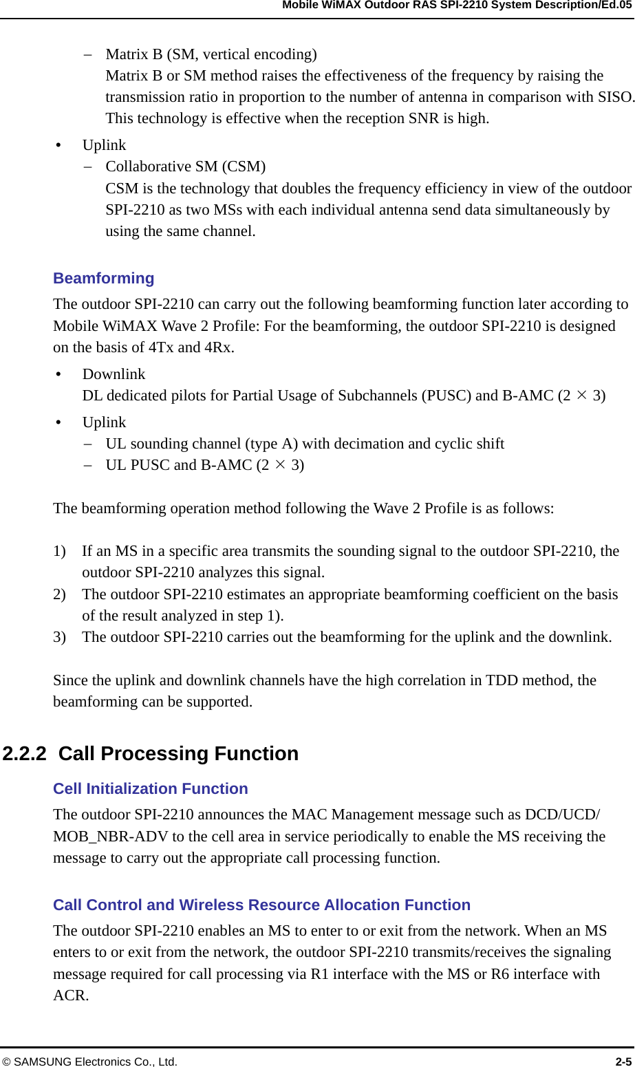   Mobile WiMAX Outdoor RAS SPI-2210 System Description/Ed.05 © SAMSUNG Electronics Co., Ltd.  2-5  Matrix B (SM, vertical encoding) Matrix B or SM method raises the effectiveness of the frequency by raising the transmission ratio in proportion to the number of antenna in comparison with SISO. This technology is effective when the reception SNR is high.    Uplink  Collaborative SM (CSM) CSM is the technology that doubles the frequency efficiency in view of the outdoor SPI-2210 as two MSs with each individual antenna send data simultaneously by using the same channel.    Beamforming The outdoor SPI-2210 can carry out the following beamforming function later according to Mobile WiMAX Wave 2 Profile: For the beamforming, the outdoor SPI-2210 is designed on the basis of 4Tx and 4Rx.    Downlink DL dedicated pilots for Partial Usage of Subchannels (PUSC) and B-AMC (2  3)  Uplink  UL sounding channel (type A) with decimation and cyclic shift  UL PUSC and B-AMC (2  3)  The beamforming operation method following the Wave 2 Profile is as follows:    1)    If an MS in a specific area transmits the sounding signal to the outdoor SPI-2210, the outdoor SPI-2210 analyzes this signal.   2)    The outdoor SPI-2210 estimates an appropriate beamforming coefficient on the basis of the result analyzed in step 1).   3)    The outdoor SPI-2210 carries out the beamforming for the uplink and the downlink.  Since the uplink and downlink channels have the high correlation in TDD method, the beamforming can be supported.  2.2.2  Call Processing Function Cell Initialization Function The outdoor SPI-2210 announces the MAC Management message such as DCD/UCD/ MOB_NBR-ADV to the cell area in service periodically to enable the MS receiving the message to carry out the appropriate call processing function.  Call Control and Wireless Resource Allocation Function The outdoor SPI-2210 enables an MS to enter to or exit from the network. When an MS enters to or exit from the network, the outdoor SPI-2210 transmits/receives the signaling message required for call processing via R1 interface with the MS or R6 interface with ACR.  