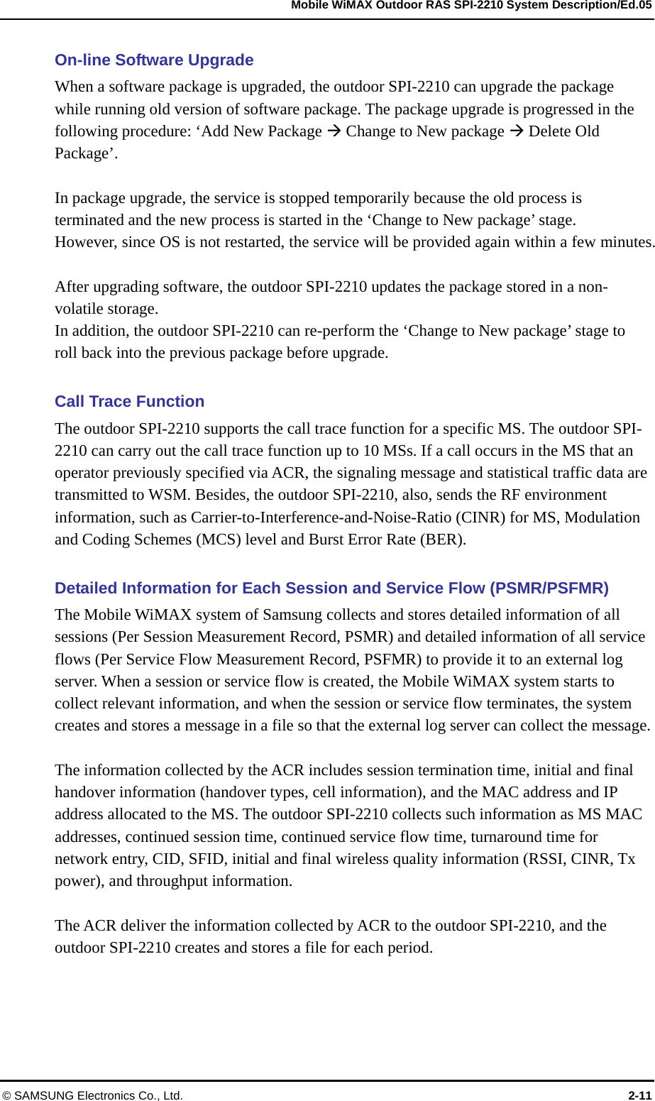   Mobile WiMAX Outdoor RAS SPI-2210 System Description/Ed.05 © SAMSUNG Electronics Co., Ltd.  2-11 On-line Software Upgrade   When a software package is upgraded, the outdoor SPI-2210 can upgrade the package while running old version of software package. The package upgrade is progressed in the following procedure: ‘Add New Package  Change to New package  Delete Old Package’.   In package upgrade, the service is stopped temporarily because the old process is terminated and the new process is started in the ‘Change to New package’ stage.   However, since OS is not restarted, the service will be provided again within a few minutes.    After upgrading software, the outdoor SPI-2210 updates the package stored in a non-volatile storage.   In addition, the outdoor SPI-2210 can re-perform the ‘Change to New package’ stage to roll back into the previous package before upgrade.  Call Trace Function The outdoor SPI-2210 supports the call trace function for a specific MS. The outdoor SPI-2210 can carry out the call trace function up to 10 MSs. If a call occurs in the MS that an operator previously specified via ACR, the signaling message and statistical traffic data are transmitted to WSM. Besides, the outdoor SPI-2210, also, sends the RF environment information, such as Carrier-to-Interference-and-Noise-Ratio (CINR) for MS, Modulation and Coding Schemes (MCS) level and Burst Error Rate (BER).  Detailed Information for Each Session and Service Flow (PSMR/PSFMR) The Mobile WiMAX system of Samsung collects and stores detailed information of all sessions (Per Session Measurement Record, PSMR) and detailed information of all service flows (Per Service Flow Measurement Record, PSFMR) to provide it to an external log server. When a session or service flow is created, the Mobile WiMAX system starts to collect relevant information, and when the session or service flow terminates, the system creates and stores a message in a file so that the external log server can collect the message.  The information collected by the ACR includes session termination time, initial and final handover information (handover types, cell information), and the MAC address and IP address allocated to the MS. The outdoor SPI-2210 collects such information as MS MAC addresses, continued session time, continued service flow time, turnaround time for network entry, CID, SFID, initial and final wireless quality information (RSSI, CINR, Tx power), and throughput information.  The ACR deliver the information collected by ACR to the outdoor SPI-2210, and the outdoor SPI-2210 creates and stores a file for each period.  