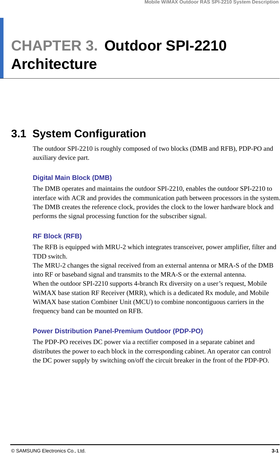 Mobile WiMAX Outdoor RAS SPI-2210 System Description © SAMSUNG Electronics Co., Ltd.  3-1 CHAPTER 3.  Outdoor SPI-2210 Architecture      3.1 System Configuration The outdoor SPI-2210 is roughly composed of two blocks (DMB and RFB), PDP-PO and auxiliary device part.    Digital Main Block (DMB) The DMB operates and maintains the outdoor SPI-2210, enables the outdoor SPI-2210 to interface with ACR and provides the communication path between processors in the system. The DMB creates the reference clock, provides the clock to the lower hardware block and performs the signal processing function for the subscriber signal.    RF Block (RFB) The RFB is equipped with MRU-2 which integrates transceiver, power amplifier, filter and TDD switch.   The MRU-2 changes the signal received from an external antenna or MRA-S of the DMB into RF or baseband signal and transmits to the MRA-S or the external antenna.   When the outdoor SPI-2210 supports 4-branch Rx diversity on a user’s request, Mobile WiMAX base station RF Receiver (MRR), which is a dedicated Rx module, and Mobile WiMAX base station Combiner Unit (MCU) to combine noncontiguous carriers in the frequency band can be mounted on RFB.  Power Distribution Panel-Premium Outdoor (PDP-PO) The PDP-PO receives DC power via a rectifier composed in a separate cabinet and distributes the power to each block in the corresponding cabinet. An operator can control the DC power supply by switching on/off the circuit breaker in the front of the PDP-PO.    