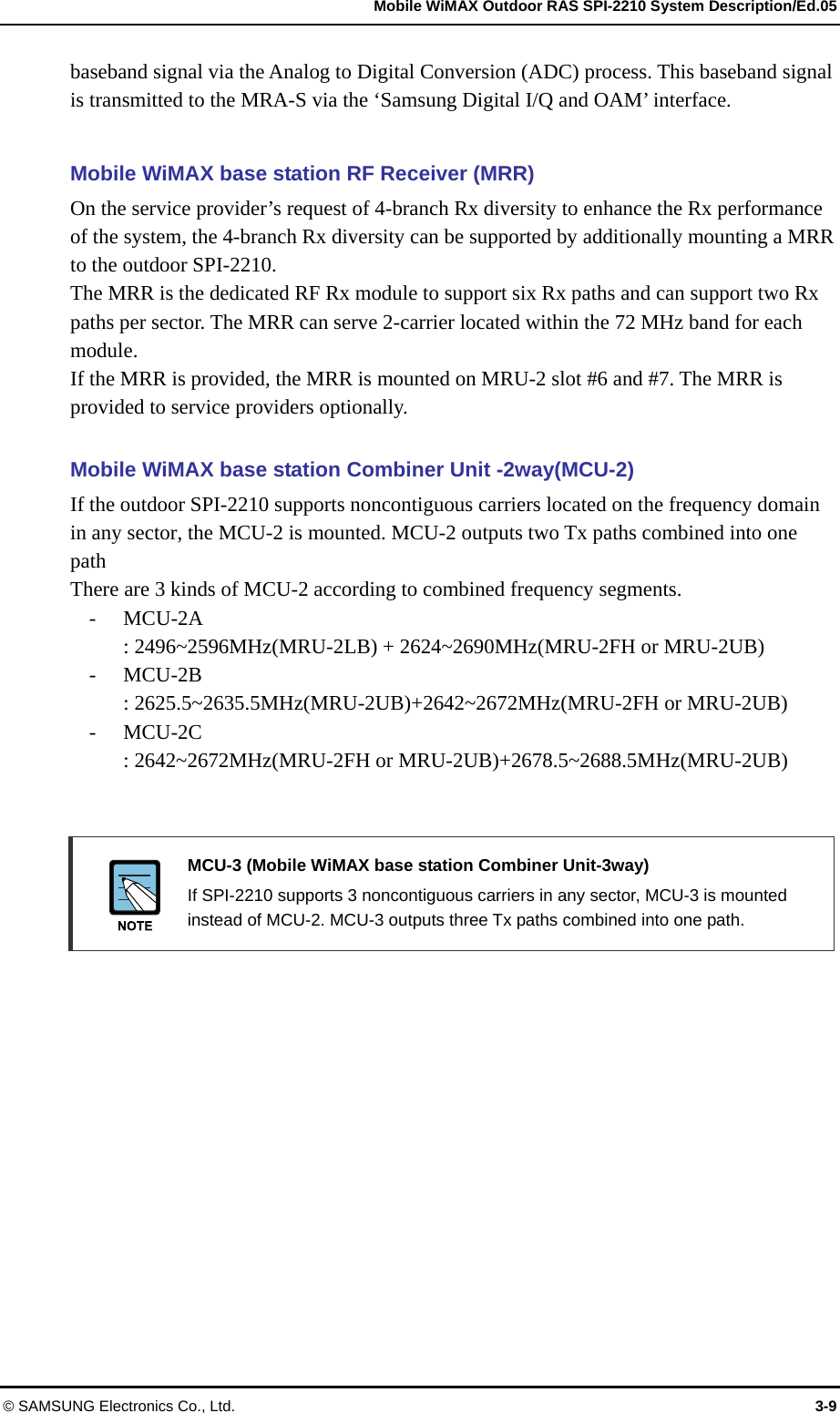   Mobile WiMAX Outdoor RAS SPI-2210 System Description/Ed.05 © SAMSUNG Electronics Co., Ltd.  3-9 baseband signal via the Analog to Digital Conversion (ADC) process. This baseband signal is transmitted to the MRA-S via the ‘Samsung Digital I/Q and OAM’ interface.  Mobile WiMAX base station RF Receiver (MRR) On the service provider’s request of 4-branch Rx diversity to enhance the Rx performance of the system, the 4-branch Rx diversity can be supported by additionally mounting a MRR to the outdoor SPI-2210. The MRR is the dedicated RF Rx module to support six Rx paths and can support two Rx paths per sector. The MRR can serve 2-carrier located within the 72 MHz band for each module. If the MRR is provided, the MRR is mounted on MRU-2 slot #6 and #7. The MRR is provided to service providers optionally.    Mobile WiMAX base station Combiner Unit -2way(MCU-2) If the outdoor SPI-2210 supports noncontiguous carriers located on the frequency domain in any sector, the MCU-2 is mounted. MCU-2 outputs two Tx paths combined into one path  There are 3 kinds of MCU-2 according to combined frequency segments. - MCU-2A  : 2496~2596MHz(MRU-2LB) + 2624~2690MHz(MRU-2FH or MRU-2UB) - MCU-2B : 2625.5~2635.5MHz(MRU-2UB)+2642~2672MHz(MRU-2FH or MRU-2UB) - MCU-2C  : 2642~2672MHz(MRU-2FH or MRU-2UB)+2678.5~2688.5MHz(MRU-2UB)     MCU-3 (Mobile WiMAX base station Combiner Unit-3way)   If SPI-2210 supports 3 noncontiguous carriers in any sector, MCU-3 is mounted instead of MCU-2. MCU-3 outputs three Tx paths combined into one path.  