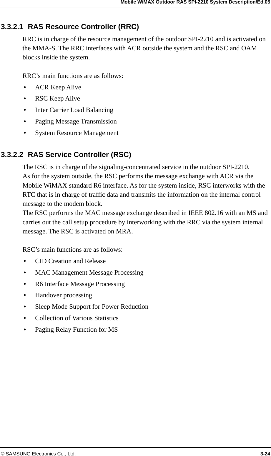   Mobile WiMAX Outdoor RAS SPI-2210 System Description/Ed.05 © SAMSUNG Electronics Co., Ltd.  3-24 3.3.2.1  RAS Resource Controller (RRC) RRC is in charge of the resource management of the outdoor SPI-2210 and is activated on the MMA-S. The RRC interfaces with ACR outside the system and the RSC and OAM blocks inside the system.  RRC’s main functions are as follows:    ACR Keep Alive  RSC Keep Alive  Inter Carrier Load Balancing  Paging Message Transmission  System Resource Management  3.3.2.2  RAS Service Controller (RSC) The RSC is in charge of the signaling-concentrated service in the outdoor SPI-2210.   As for the system outside, the RSC performs the message exchange with ACR via the Mobile WiMAX standard R6 interface. As for the system inside, RSC interworks with the RTC that is in charge of traffic data and transmits the information on the internal control message to the modem block.   The RSC performs the MAC message exchange described in IEEE 802.16 with an MS and carries out the call setup procedure by interworking with the RRC via the system internal message. The RSC is activated on MRA.  RSC’s main functions are as follows:  CID Creation and Release  MAC Management Message Processing  R6 Interface Message Processing    Handover processing  Sleep Mode Support for Power Reduction  Collection of Various Statistics    Paging Relay Function for MS  