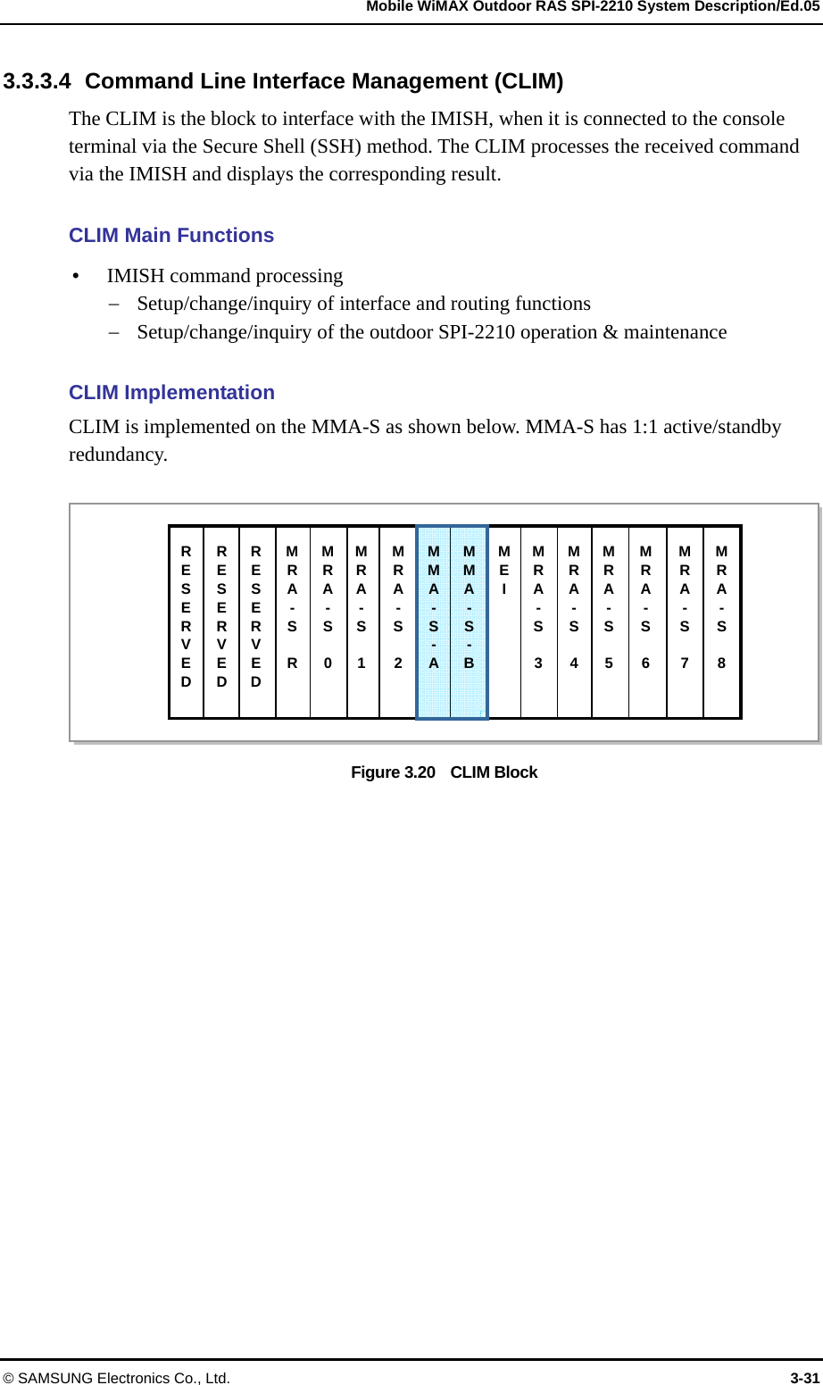   Mobile WiMAX Outdoor RAS SPI-2210 System Description/Ed.05 © SAMSUNG Electronics Co., Ltd.  3-31 3.3.3.4  Command Line Interface Management (CLIM) The CLIM is the block to interface with the IMISH, when it is connected to the console terminal via the Secure Shell (SSH) method. The CLIM processes the received command via the IMISH and displays the corresponding result.    CLIM Main Functions  IMISH command processing  Setup/change/inquiry of interface and routing functions  Setup/change/inquiry of the outdoor SPI-2210 operation &amp; maintenance  CLIM Implementation CLIM is implemented on the MMA-S as shown below. MMA-S has 1:1 active/standby redundancy.  Figure 3.20    CLIM Block  RESERVED MRA- S  R MMA-S- AMMA-S- BMEI RESERVED RESERVED MRA- S 0MRA- S 1MRA- S 2MRA- S 3MRA- S 4MRA- S 5MRA- S  6 MRA- S  7 MRA- S  8 