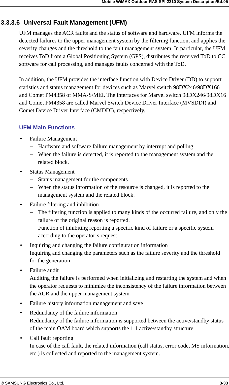   Mobile WiMAX Outdoor RAS SPI-2210 System Description/Ed.05 © SAMSUNG Electronics Co., Ltd.  3-33 3.3.3.6  Universal Fault Management (UFM) UFM manages the ACR faults and the status of software and hardware. UFM informs the detected failures to the upper management system by the filtering function, and applies the severity changes and the threshold to the fault management system. In particular, the UFM receives ToD from a Global Positioning System (GPS), distributes the received ToD to CC software for call processing, and manages faults concerned with the ToD.  In addition, the UFM provides the interface function with Device Driver (DD) to support statistics and status management for devices such as Marvel switch 98DX246/98DX166 and Comet PM4358 of MMA-S/MEI. The interfaces for Marvel switch 98DX246/98DX16 and Comet PM4358 are called Marvel Switch Device Driver Interface (MVSDDI) and Comet Device Driver Interface (CMDDI), respectively.  UFM Main Functions  Failure Management  Hardware and software failure management by interrupt and polling  When the failure is detected, it is reported to the management system and the related block.  Status Management  Status management for the components  When the status information of the resource is changed, it is reported to the management system and the related block.  Failure filtering and inhibition  The filtering function is applied to many kinds of the occurred failure, and only the failure of the original reason is reported.  Function of inhibiting reporting a specific kind of failure or a specific system according to the operator’s request  Inquiring and changing the failure configuration information Inquiring and changing the parameters such as the failure severity and the threshold for the generation  Failure audit Auditing the failure is performed when initializing and restarting the system and when the operator requests to minimize the inconsistency of the failure information between the ACR and the upper management system.  Failure history information management and save  Redundancy of the failure information Redundancy of the failure information is supported between the active/standby status of the main OAM board which supports the 1:1 active/standby structure.  Call fault reporting In case of the call fault, the related information (call status, error code, MS information, etc.) is collected and reported to the management system. 