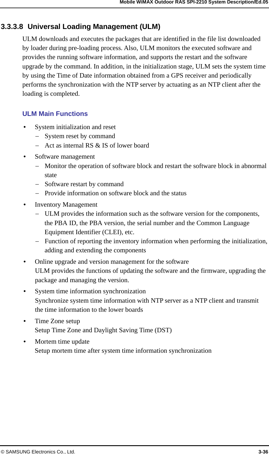   Mobile WiMAX Outdoor RAS SPI-2210 System Description/Ed.05 © SAMSUNG Electronics Co., Ltd.  3-36 3.3.3.8  Universal Loading Management (ULM) ULM downloads and executes the packages that are identified in the file list downloaded by loader during pre-loading process. Also, ULM monitors the executed software and provides the running software information, and supports the restart and the software upgrade by the command. In addition, in the initialization stage, ULM sets the system time by using the Time of Date information obtained from a GPS receiver and periodically performs the synchronization with the NTP server by actuating as an NTP client after the loading is completed.  ULM Main Functions  System initialization and reset  System reset by command  Act as internal RS &amp; IS of lower board  Software management  Monitor the operation of software block and restart the software block in abnormal state  Software restart by command  Provide information on software block and the status  Inventory Management  ULM provides the information such as the software version for the components, the PBA ID, the PBA version, the serial number and the Common Language Equipment Identifier (CLEI), etc.  Function of reporting the inventory information when performing the initialization, adding and extending the components  Online upgrade and version management for the software ULM provides the functions of updating the software and the firmware, upgrading the package and managing the version.  System time information synchronization Synchronize system time information with NTP server as a NTP client and transmit the time information to the lower boards  Time Zone setup Setup Time Zone and Daylight Saving Time (DST)  Mortem time update Setup mortem time after system time information synchronization  