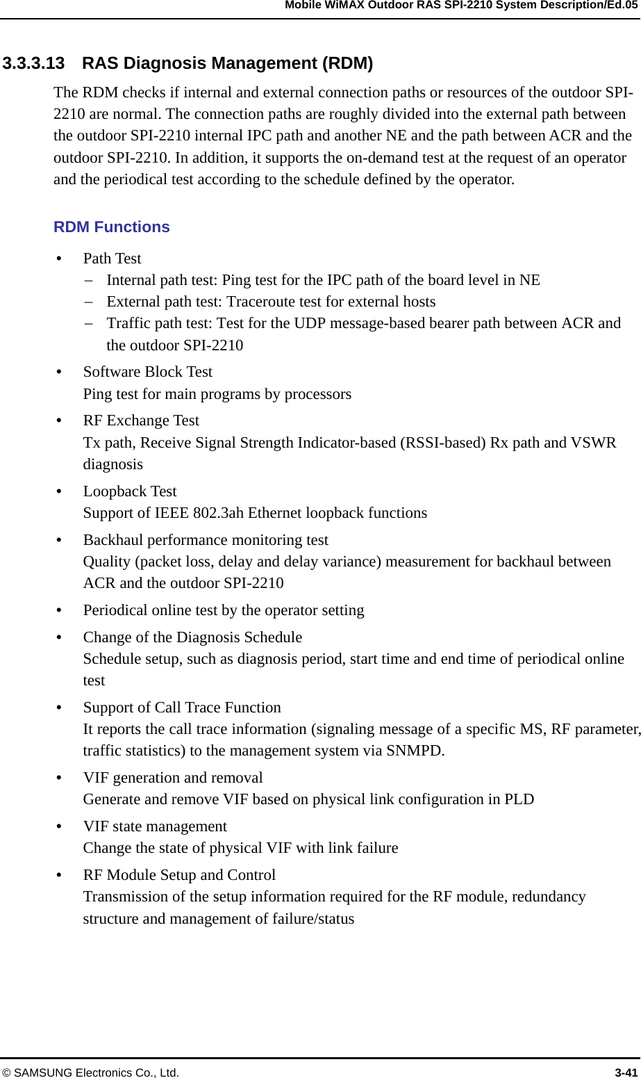   Mobile WiMAX Outdoor RAS SPI-2210 System Description/Ed.05 © SAMSUNG Electronics Co., Ltd.  3-41 3.3.3.13    RAS Diagnosis Management (RDM) The RDM checks if internal and external connection paths or resources of the outdoor SPI-2210 are normal. The connection paths are roughly divided into the external path between the outdoor SPI-2210 internal IPC path and another NE and the path between ACR and the outdoor SPI-2210. In addition, it supports the on-demand test at the request of an operator and the periodical test according to the schedule defined by the operator.  RDM Functions  Path Test  Internal path test: Ping test for the IPC path of the board level in NE  External path test: Traceroute test for external hosts  Traffic path test: Test for the UDP message-based bearer path between ACR and the outdoor SPI-2210  Software Block Test Ping test for main programs by processors  RF Exchange Test Tx path, Receive Signal Strength Indicator-based (RSSI-based) Rx path and VSWR diagnosis  Loopback Test Support of IEEE 802.3ah Ethernet loopback functions  Backhaul performance monitoring test Quality (packet loss, delay and delay variance) measurement for backhaul between ACR and the outdoor SPI-2210  Periodical online test by the operator setting  Change of the Diagnosis Schedule Schedule setup, such as diagnosis period, start time and end time of periodical online test  Support of Call Trace Function It reports the call trace information (signaling message of a specific MS, RF parameter, traffic statistics) to the management system via SNMPD.  VIF generation and removal Generate and remove VIF based on physical link configuration in PLD  VIF state management Change the state of physical VIF with link failure  RF Module Setup and Control Transmission of the setup information required for the RF module, redundancy structure and management of failure/status 