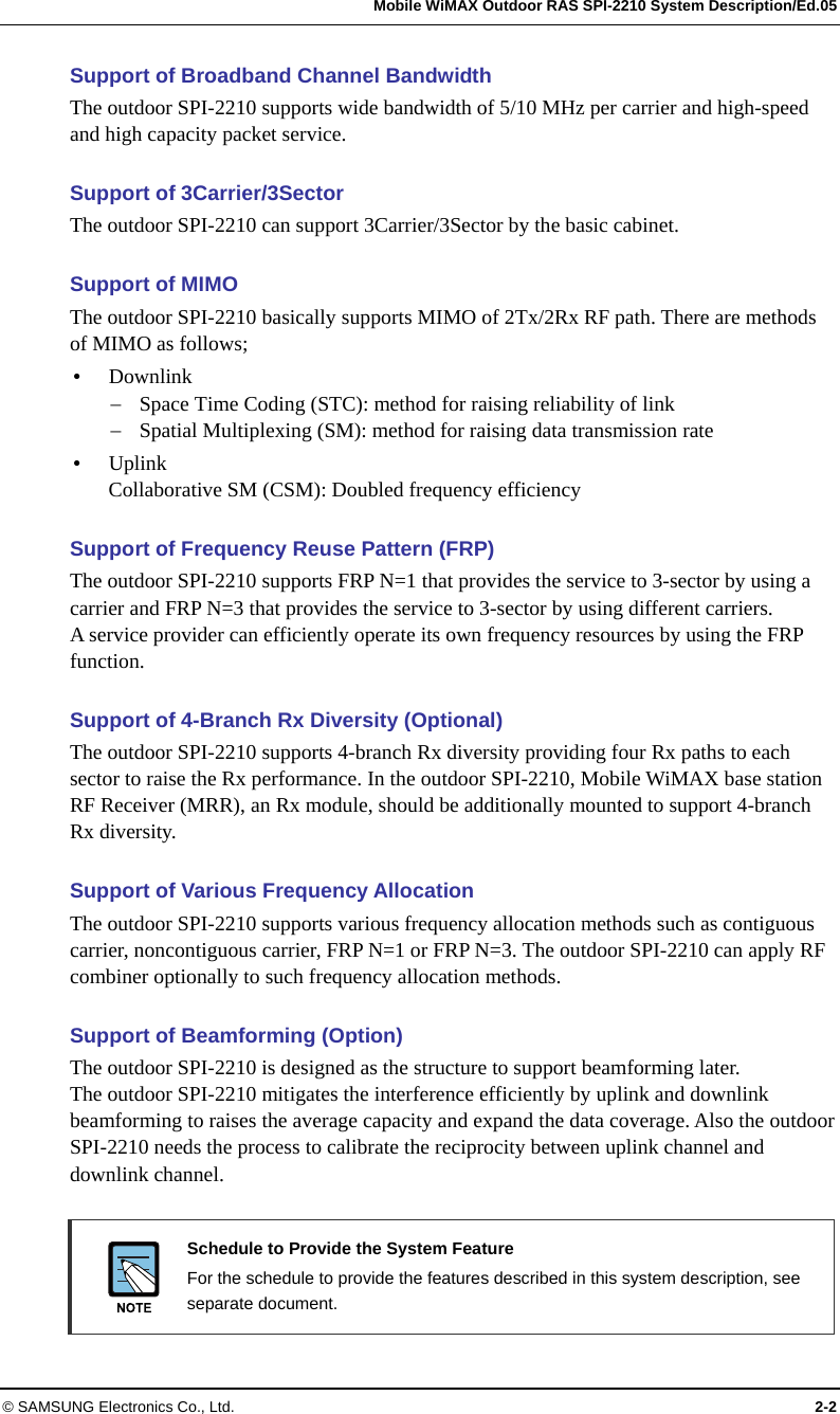   Mobile WiMAX Outdoor RAS SPI-2210 System Description/Ed.05 © SAMSUNG Electronics Co., Ltd.  2-2 Support of Broadband Channel Bandwidth The outdoor SPI-2210 supports wide bandwidth of 5/10 MHz per carrier and high-speed and high capacity packet service.  Support of 3Carrier/3Sector The outdoor SPI-2210 can support 3Carrier/3Sector by the basic cabinet.  Support of MIMO The outdoor SPI-2210 basically supports MIMO of 2Tx/2Rx RF path. There are methods of MIMO as follows; y Downlink − Space Time Coding (STC): method for raising reliability of link − Spatial Multiplexing (SM): method for raising data transmission rate y Uplink Collaborative SM (CSM): Doubled frequency efficiency  Support of Frequency Reuse Pattern (FRP) The outdoor SPI-2210 supports FRP N=1 that provides the service to 3-sector by using a carrier and FRP N=3 that provides the service to 3-sector by using different carriers. A service provider can efficiently operate its own frequency resources by using the FRP function.  Support of 4-Branch Rx Diversity (Optional) The outdoor SPI-2210 supports 4-branch Rx diversity providing four Rx paths to each sector to raise the Rx performance. In the outdoor SPI-2210, Mobile WiMAX base station RF Receiver (MRR), an Rx module, should be additionally mounted to support 4-branch Rx diversity.  Support of Various Frequency Allocation The outdoor SPI-2210 supports various frequency allocation methods such as contiguous carrier, noncontiguous carrier, FRP N=1 or FRP N=3. The outdoor SPI-2210 can apply RF combiner optionally to such frequency allocation methods.  Support of Beamforming (Option) The outdoor SPI-2210 is designed as the structure to support beamforming later. The outdoor SPI-2210 mitigates the interference efficiently by uplink and downlink beamforming to raises the average capacity and expand the data coverage. Also the outdoor SPI-2210 needs the process to calibrate the reciprocity between uplink channel and downlink channel.   Schedule to Provide the System Feature   For the schedule to provide the features described in this system description, see separate document. 