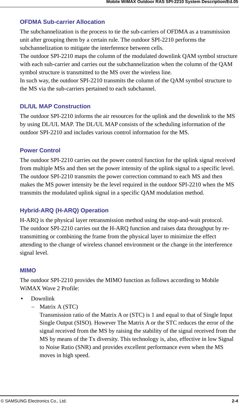   Mobile WiMAX Outdoor RAS SPI-2210 System Description/Ed.05 © SAMSUNG Electronics Co., Ltd.  2-4 OFDMA Sub-carrier Allocation The subchannelization is the process to tie the sub-carriers of OFDMA as a transmission unit after grouping them by a certain rule. The outdoor SPI-2210 performs the subchannelization to mitigate the interference between cells.   The outdoor SPI-2210 maps the column of the modulated downlink QAM symbol structure with each sub-carrier and carries out the subchannelization when the column of the QAM symbol structure is transmitted to the MS over the wireless line.   In such way, the outdoor SPI-2210 transmits the column of the QAM symbol structure to the MS via the sub-carriers pertained to each subchannel.  DL/UL MAP Construction The outdoor SPI-2210 informs the air resources for the uplink and the downlink to the MS by using DL/UL MAP. The DL/UL MAP consists of the scheduling information of the outdoor SPI-2210 and includes various control information for the MS.    Power Control The outdoor SPI-2210 carries out the power control function for the uplink signal received from multiple MSs and then set the power intensity of the uplink signal to a specific level. The outdoor SPI-2210 transmits the power correction command to each MS and then makes the MS power intensity be the level required in the outdoor SPI-2210 when the MS transmits the modulated uplink signal in a specific QAM modulation method.    Hybrid-ARQ (H-ARQ) Operation H-ARQ is the physical layer retransmission method using the stop-and-wait protocol. The outdoor SPI-2210 carries out the H-ARQ function and raises data throughput by re-transmitting or combining the frame from the physical layer to minimize the effect attending to the change of wireless channel environment or the change in the interference signal level.  MIMO  The outdoor SPI-2210 provides the MIMO function as follows according to Mobile WiMAX Wave 2 Profile: y Downlink − Matrix A (STC) Transmission ratio of the Matrix A or (STC) is 1 and equal to that of Single Input Single Output (SISO). However The Matrix A or the STC reduces the error of the signal received from the MS by raising the stability of the signal received from the MS by means of the Tx diversity. This technology is, also, effective in low Signal to Noise Ratio (SNR) and provides excellent performance even when the MS moves in high speed. 