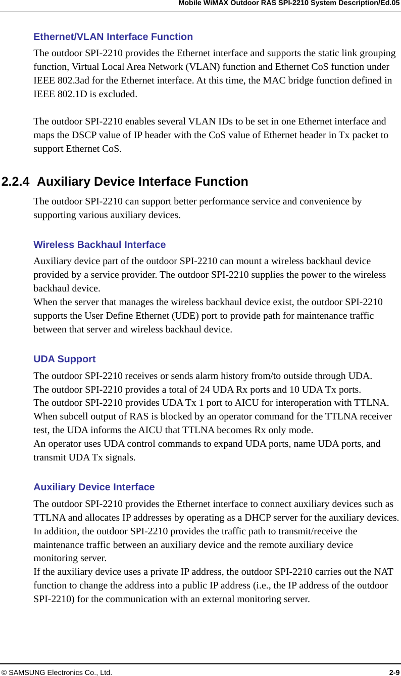   Mobile WiMAX Outdoor RAS SPI-2210 System Description/Ed.05 © SAMSUNG Electronics Co., Ltd.  2-9 Ethernet/VLAN Interface Function The outdoor SPI-2210 provides the Ethernet interface and supports the static link grouping function, Virtual Local Area Network (VLAN) function and Ethernet CoS function under IEEE 802.3ad for the Ethernet interface. At this time, the MAC bridge function defined in IEEE 802.1D is excluded.  The outdoor SPI-2210 enables several VLAN IDs to be set in one Ethernet interface and maps the DSCP value of IP header with the CoS value of Ethernet header in Tx packet to support Ethernet CoS.  2.2.4  Auxiliary Device Interface Function The outdoor SPI-2210 can support better performance service and convenience by supporting various auxiliary devices.    Wireless Backhaul Interface Auxiliary device part of the outdoor SPI-2210 can mount a wireless backhaul device provided by a service provider. The outdoor SPI-2210 supplies the power to the wireless backhaul device. When the server that manages the wireless backhaul device exist, the outdoor SPI-2210 supports the User Define Ethernet (UDE) port to provide path for maintenance traffic between that server and wireless backhaul device.    UDA Support The outdoor SPI-2210 receives or sends alarm history from/to outside through UDA.   The outdoor SPI-2210 provides a total of 24 UDA Rx ports and 10 UDA Tx ports.   The outdoor SPI-2210 provides UDA Tx 1 port to AICU for interoperation with TTLNA. When subcell output of RAS is blocked by an operator command for the TTLNA receiver test, the UDA informs the AICU that TTLNA becomes Rx only mode.   An operator uses UDA control commands to expand UDA ports, name UDA ports, and transmit UDA Tx signals.  Auxiliary Device Interface The outdoor SPI-2210 provides the Ethernet interface to connect auxiliary devices such as TTLNA and allocates IP addresses by operating as a DHCP server for the auxiliary devices. In addition, the outdoor SPI-2210 provides the traffic path to transmit/receive the maintenance traffic between an auxiliary device and the remote auxiliary device monitoring server.   If the auxiliary device uses a private IP address, the outdoor SPI-2210 carries out the NAT function to change the address into a public IP address (i.e., the IP address of the outdoor SPI-2210) for the communication with an external monitoring server.  
